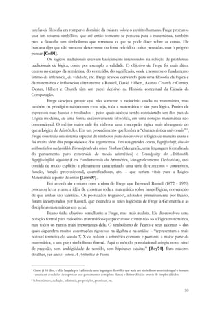 tarefas da filosofia era romper o domínio da palavra sobre o espírito humano. Frege procurou 
usar um sistema simbólico, que até então somente se pensava para a matemática, também 
para a filosofia: um simbolismo que retratasse o que se pode dizer sobre as coisas. Ele 
buscava algo que não somente descrevesse ou fosse referido a coisas pensadas, mas o próprio 
pensar [Cof91]. 
Os lógicos tradicionais estavam basicamente interessados na solução de problemas 
tradicionais de lógica, como por exemplo a validade. O objetivo de Frege foi mais além: 
entrou no campo da semântica, do conteúdo, do significado, onde encontrou o fundamento 
último da inferência, da validade, etc. Frege acabou derivando para uma filosofia da lógica e 
da matemática e influenciou diretamente a Russell, David Hilbert, Alonzo Church e Carnap. 
Destes, Hilbert e Church têm um papel decisivo na História conceitual da Ciência da 
Computação. 
Frege desejava provar que não somente o raciocínio usado na matemática, mas 
também os princípios subjacentes – ou seja, toda a matemática – são pura lógica. Porém ele 
expressou suas buscas e resultados – pelos quais acabou sendo considerado um dos pais da 
Lógica moderna, de uma forma excessivamente filosófica, em uma notação matemática não 
convencional. O mérito maior dele foi elaborar uma concepção lógica mais abrangente do 
que a Lógica de Aristóteles. Em um procedimento que lembra a “characteristica universalis”*, 
Frege construiu um sistema especial de símbolos para desenvolver a lógica de maneira exata e 
foi muito além das proposições e dos argumentos. Em sua grandes obras, Begriffsschrift, eine der 
arithmetischen nachgebildete Formelsprache des reinen Denkens (Ideografia, uma linguagem formalizada 
do pensamento puro construída de modo aritmético) e Grundgesitze der Arithmetik. 
Begriffsschriflich abgeleitet (Leis Fundamentais da Aritmética, Ideograficamente Deduzidas), está 
contida de modo explícito e plenamente caracterizado uma série de conceitos – conectivos, 
função, função proposicional, quantificadores, etc. – que seriam vitais para a Lógica 
Matemática a partir de então [Gom97]. 
Foi através do contato com a obra de Frege que Bertrand Russell (1872 - 1970) 
procurou levar avante a idéia de construir toda a matemática sobre bases lógicas, convencido 
de que ambas são idênticas. Os postulados fregianos†, adotados primeiramente por Peano, 
foram incorporados por Russell, que estendeu as teses logicistas de Frege à Geometria e às 
disciplinas matemáticas em geral. 
Peano tinha objetivo semelhante a Frege, mas mais realista. Ele desenvolveu uma 
notação formal para raciocínio matemático que procurasse conter não só a lógica matemática, 
mas todos os ramos mais importantes dela. O simbolismo de Peano e seus axiomas – dos 
quais dependem muitas construções rigorosas na álgebra e na análise – “representam a mais 
notável tentativa do século XIX de reduzir a aritmética comum, e portanto a maior parte da 
matemática, a um puro simbolismo formal. Aqui o método postulacional atingiu novo nível 
de precisão, sem ambigüidade de sentido, sem hipóteses ocultas” [Boy74]. Para maiores 
detalhes, ver anexo sobre A Aritmética de Peano. 
* Como já foi dito, a idéia lançada por Leibniz de uma linguagem filosófica que seria um simbolismo através do qual o homem 
estaria em condições de expressar seus pensamentos com plena clareza e dirimir dúvidas através de simples cálculos. 
† Sobre número, dedução, inferência, proposições, premissas, etc. 
59 
 