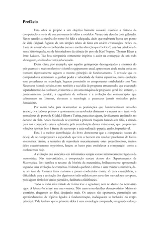 Prefácio 
Esta obra se propõe a um objetivo bastante ousado: recontar a história da 
computação a partir de um panorama de idéias e modelos. Vence este desafio com galhardia. 
Neste sentido, a escolha do nome foi feliz e adequada, dado que realmente busca um ponto 
de vista original, fugindo de um simples relato de fatos em ordem cronológica. Bebeu na 
fonte de autoridades reconhecidas como o medievalista Jacques Le Goff, um dos criadores da 
nova historiografia, ou de historiadores da ciência do peso de Karl Popper, Thomas Khun e 
Imre Lakatos. Tão boa companhia certamente inspirou o autor na concepção de um todo 
abrangente, atualizado e inter-relacionado. 
Deixa claro, por exemplo, que aquelas geringonças desengonçadas e enormes do 
pós-guerra e o mais moderno e colorido equipamento atual, apresentam ainda muita coisa em 
comum: rigorosamente seguem o mesmo princípio de funcionamento. É verdade que os 
computadores continuam a ganhar poder e velocidade de forma espantosa, numa evolução 
sem precedentes na tecnologia. Seguem possuindo os componentes estabelecidos por Von 
Neumann há meio século, como também a sua idéia de programa armazenado, que executado 
separadamente do hardware, converteu-o em uma máquina de propósito geral. No entanto, o 
processamento paralelo, a engenharia de software e a evolução das comunicações que 
culminaram na Internet, elevaram a tecnologia a patamares jamais sonhados pelos 
fundadores. 
Por outro lado, para desenvolver as postulações que fundamentaram tamanho 
avanço, os criadores primevos apoiaram-se em resultados abstratos – e outros nem tanto – de 
pensadores do porte de Gödel, Hilbert e Turing, para citar alguns, devidamente creditados no 
decurso da obra. Antes mesmo de se construir a primeira máquina baseada em relês, a estrada 
para sua concepção estava aplainada pela contribuição destes visionários, que propuseram 
soluções teóricas bem à frente de seu tempo e cuja realização parecia, então, impraticável. 
Esta é a melhor contribuição do livro: demonstrar que a computação nasceu do 
desejo de se compreender a capacidade que tem o homem em resolver problemas de forma 
sistemática. Assim, a tentativa de reproduzir mecanicamente estes procedimentos, muitos 
deles exaustivamente repetitivos, lançou as bases para estabelecer a computação como a 
conhecemos hoje. 
A evolução dos conceitos em informática sempre esteve intrinsecamente ligada à da 
matemática. Nas universidades, a computação nasceu dentro dos Departamentos de 
Matemática. Isto justifica o resumo da história da matemática, brilhantemente apresentado 
segundo uma evolução de conceitos. Evitando quebrar o ritmo e sem truncar a narrativa, dá-se 
ao luxo de fornecer fatos curiosos e pouco conhecidos como, só para exemplificar, a 
dificuldade para a aceitação dos algarismos indo-arábicos por parte dos mercadores europeus, 
pois alguns símbolos sendo parecidos, facilitaria a falsificação. 
Todo o texto está tratado de forma leve e agradável, sem se afastar do necessário 
rigor. A leitura flui como em um romance. Não cansa com detalhes desnecessários. Muito ao 
contrário, chegamos ao final desejando mais. Os anexos são oportunos, permitindo um 
aprofundamento de tópicos ligados à fundamentação, inadequados se incluídos no corpo 
principal. Vale lembrar que o primeiro deles é uma cronologia comparada, um grande esforço 
 