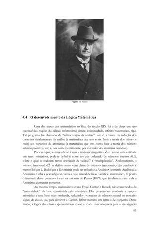 61 
Figura 15: Peano 
4.4 O desenvolvimento da Lógica Matemática 
Uma das metas dos matemáticos no final do século XIX foi a de obter um rigor 
conceitual das noções do cálculo infinitesimal (limite, continuidade, infinito matemático, etc.). 
Tal programa foi chamado de “aritmetização da análise”, isto é, a busca da redução dos 
conceitos fundamentais da análise (a matemática que tem como base a teoria dos números 
reais) aos conceitos da aritmética (a matemática que tem como base a teoria dos número 
inteiros positivos, isto é, dos números naturais e, por extensão, dos números racionais). 
Por exemplo, ao invés de se tomar o número imaginário −1 como uma entidade 
um tanto misteriosa, pode-se defini-lo como um par ordenado de números inteiros (0,1), 
sobre o qual se realizam certas operações de “adição” e “multiplicação”. Analogamente, o 
número irracional 2 se definia numa certa classe de números irracionais, cujo quadrado é 
menor do que 2. Dado que a Geometria podia ser reduzida à Análise (Geometria Analítica), a 
Aritmética vinha a se configurar como a base natural de todo o edifício matemático. O ponto 
culminante deste processo foram os axiomas de Peano (1899), que fundamentaram toda a 
Aritmética elementar posterior. 
Ao mesmo tempo, matemáticos como Frege, Cantor e Russell, não convencidos da 
“naturalidade” da base constituída pela aritmética. Eles procuravam conduzir a própria 
aritmética a uma base mais profunda, reduzindo o conceito de número natural ao conceito 
lógico de classe, ou, para recorrer a Cantor, definir número em termos de conjunto. Deste 
modo, a lógica das classes apresentava-se como a teoria mais adequada para a investigação 
 