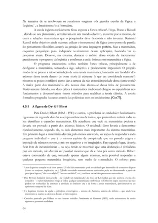 Na tentativa de se resolverem os paradoxos surgiram três grandes escolas da lógica: a 
Logicista* , a Intuicionista† e a Formalista. 
64 
A escola logicista rapidamente ficou exposta a fortes críticas‡. Frege, Peano e Russell 
, devido ao seu platonismo, acreditavam em um mundo objetivo, existente por si mesmo, de 
entes e relações matemáticas que o pesquisador deve descobrir e não inventar. Bertrand 
Russell tinha objetivos ainda maiores: utilizar o instrumental da lógica como ponto de partida 
do pensamento filosófico, através da geração de uma linguagem perfeita. Mas a matemática, 
enquanto perquirição pura, independe teoricamente dessas aplicações, bastando ver as 
pesquisas atuais. Deve-se, no entanto, destacar o mérito dessa escola de incrementar 
grandemente o progresso da logística e confirmar a união íntima entre matemática e lógica. 
O programa intuicionista sofreu também fortes críticas, principalmente a de 
desfigurar a matemática, tornando-a algo subjetivo e praticamente impossível. O próprio 
modo de se provar a não-contradição de uma teoria matemática, buscando um ‘modelo’ dos 
axiomas dessa teoria dentro de outra teoria já existente (e que era considerada coerente§) 
mostrou-se pouco confiável: como dar a certeza da não-contraditoriedade dessa outra teoria? 
A maior parte dos matemáticos dos nossos dias afastou-se dessa linha de pensamento. 
Positivamente falando, sua dura crítica à matemática tradicional obrigou os especialistas nos 
fundamentos a desenvolverem novos métodos para reabilitar a teoria clássica. A escola 
formalista progrediu bastante através das polêmicas com os intuicionistas [Cos77]. 
4.5.1 A figura de David Hilbert 
Para David Hilbert (1862 - 1943) e outros, o problema de estabelecer fundamentos 
rigorosos era o grande desafio ao empreendimento de tantos, que pretendiam reduzir todas as 
leis científicas a equações matemáticas. Ele acreditava que tudo na matemática poderia e 
deveria ser provado a partir dos axiomas básicos. O resultado disso levaria a demonstrar 
conclusivamente, segundo ele, os dois elementos mais importantes do sistema matemático. 
Em primeiro lugar a matemática deveria, pelo menos em teoria, ser capaz de responder a cada 
pergunta individual – este é o mesmo espírito de completude que no passado exigira a 
invenção de números novos, como os negativos e os imaginários. Em segundo lugar, deveria 
ficar livre de inconsistências – ou seja, tendo-se mostrado que uma declaração é verdadeira 
por um método, não deveria ser possível mostrar que ela é falsa por outro método. Hilbert 
estava convencido de que, tomando apenas alguns axiomas, seria possível responder a 
qualquer pergunta matemática imaginária, sem medo de contradição. O esforço para 
* A tese logiscista compõe-se de duas partes: 1)Toda idéia matemática pode ser definida por intermédio de conectivos lógicos 
(classe ou conjunto, implicação, etc.); 2)Todo enunciado matematicamente verdadeiro pode ser demonstrado a partir de 
princípios lógicos (“não contradição”, “terceiro excluído”, etc.), mediante raciocínios puramente matemáticos. 
† Para Brower, fundador desta escola – na verdade um radicalizador das teses de Kronecker que não aceitava a teoria dos 
conjuntos – o saber matemático escapa a toda e qualquer caracterização simbólica e se forma em etapas sucessivas que não 
podem ser conhecidas de antemão: a atividade do intelecto cria e dá forma a entes matemáticos, aproximando-se do 
apriorismo temporal de Kant. 
‡ Os logicistas tiveram de apelar a princípios extra-lógicos – axioma de Zermelo, axioma do infinito – que ainda hoje 
encontram-se sujeitos a calorosos debates e fortes reparos. 
§ Caminho praticado por Hilbert no seu famoso trabalho Fundamentos da Geometria (1899), onde axiomatizou de modo 
rigoroso a geometria euclidiana. 
 