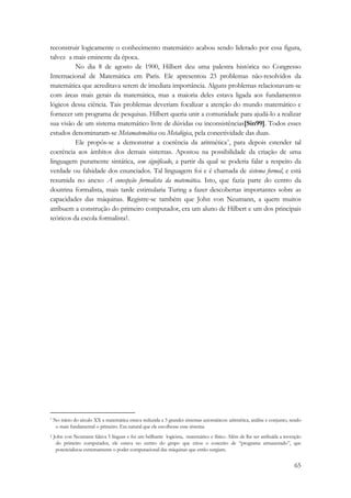 reconstruir logicamente o conhecimento matemático acabou sendo liderado por essa figura, 
talvez a mais eminente da época. 
No dia 8 de agosto de 1900, Hilbert deu uma palestra histórica no Congresso 
Internacional de Matemática em Paris. Ele apresentou 23 problemas não-resolvidos da 
matemática que acreditava serem de imediata importância. Alguns problemas relacionavam-se 
com áreas mais gerais da matemática, mas a maioria deles estava ligada aos fundamentos 
lógicos dessa ciência. Tais problemas deveriam focalizar a atenção do mundo matemático e 
fornecer um programa de pesquisas. Hilbert queria unir a comunidade para ajudá-lo a realizar 
sua visão de um sistema matemático livre de dúvidas ou inconsistências[Sin99]. Todos esses 
estudos denominaram-se Metamatemática ou Metalógica, pela conectividade das duas. 
Ele propôs-se a demonstrar a coerência da aritmética*, para depois estender tal 
coerência aos âmbitos dos demais sistemas. Apostou na possibilidade da criação de uma 
linguagem puramente sintática, sem significado, a partir da qual se poderia falar a respeito da 
verdade ou falsidade dos enunciados. Tal linguagem foi e é chamada de sistema formal, e está 
resumida no anexo A concepção formalista da matemática. Isto, que fazia parte do centro da 
doutrina formalista, mais tarde estimularia Turing a fazer descobertas importantes sobre as 
capacidades das máquinas. Registre-se também que John von Neumann, a quem muitos 
atribuem a construção do primeiro computador, era um aluno de Hilbert e um dos principais 
teóricos da escola formalista†. 
* No início do século XX a matemática estava reduzida a 3 grandes sistemas axiomáticos: aritmética, análise e conjunto, sendo 
o mais fundamental o primeiro. Era natural que ele escolhesse esse sistema. 
† John von Neumann falava 5 línguas e foi um brilhante logicista, matemático e físico. Além de lhe ser atribuída a invenção 
do primeiro computador, ele estava no centro do grupo que criou o conceito de “programa armazenado”, que 
potencializou extremamente o poder computacional das máquinas que então surgiam. 
65 
 