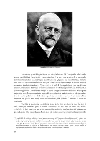 66 
Figura 16: Professor David Hilbert 
Interessam agora dois problemas da referida lista de 23. O segundo, relacionado 
com a confiabilidade do raciocínio matemático (isto é, se ao seguir as regras de determinado 
raciocínio matemático não se chegaria a contradições), e, ligado a ele, o problema de número 
dez. Este era de enunciado bastante simples: descreva um algoritmo que determine se uma 
dada equação diofantina do tipo P(u1,u2,...,un) = 0, onde P é um polinômio com coeficientes 
inteiros, tem solução dentro do conjunto dos inteiros. É o famoso problema da decidibilidade, o 
Entscheidungsproblem. Consistia em indagar se existe um procedimento mecânico efetivo para 
determinar se todos os enunciados matemáticos verdadeiros poderiam ser ou não provados, 
isto é, se eles poderiam ser deduzidos a partir de um dado conjunto de premissas*. Para 
entender um pouco mais sobre decisão na matemática, ver o anexo O problema da decisão na 
Matemática. 
Também a questão da consistência, como já foi dito, era decisiva para ele, pois é 
uma condição necessária para o sistema axiomático do tipo que ele tinha em mente. 
Aristóteles já tinha mostrado que se um sistema é inconsistente, qualquer afirmação poderia ser 
provada como falsa ou verdadeira. Neste caso não seria possível haver um fundamento sólido 
* A simplicidade do problema de Hilbert é apenas aparente, e somente após 70 anos de esforços foi encontrada a solução, por 
Matijasevic, um matemático russo de apenas 22 anos na época. É uma solução bastante complexa, dependendo tanto de 
resultados da Teoria do Números, conhecidos há muitíssimos anos, como do trabalho anterior de três americanos, Martin 
Davis, Julia Robinson e Hilary Putnan, que por sua vez baseia-se em certos resultados fundamentais sobre lógica e 
algoritmos descobertos na década de 30 por Kurt Gödel, Alan Turing, Emil Post, Alonso Church e Stephen Kleene. A 
resposta a esse problema de Hilbert é: tal algoritmo não existe: o décimo problema é indecidível. 
 