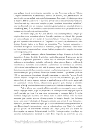 para qualquer tipo de conhecimento, matemático ou não. Anos mais tarde, em 1928, no 
Congresso Internacional de Matemáticos, realizado em Bolonha, Itália, Hilbert lançou um 
novo desafio, que na verdade somente enfatizava aspectos do segundo e do décimo problema 
já descritos. Hilbert queria saber se é possível provar toda assertiva matemática verdadeira. 
Estava buscando algo como uma “máquina de gerar enunciados matemáticos verdadeiros”: 
uma vez alimentada com um enunciado matemático, poderia dizer se o enunciado é falso ou 
verdadeiro [Cas97]. É um problema que está relacionado com o citado projeto hilbertiano da 
busca de um sistema formal completo e consistente. 
Ao mesmo tempo, em 1927, com 22 anos, von Neumann publicou 5 artigos que 
atingiram fortemente o mundo acadêmico. Três deles consistiam em críticas à física quântica, 
um outro estabelecia um novo campo de pesquisas chamado Teoria dos Jogos, e, finalmente, o 
que mais impactou o desenvolvimento da Computação: era o estudo do relacionamento entre 
sistemas formais lógicos e os limites da matemática. Von Neumann demonstrou a 
necessidade de se provar a consistência da matemática, um passo importante e crítico tendo 
em vista o estabelecimento das bases teóricas da Computação (embora ninguém tivesse esse 
horizonte por enquanto). 
Já foi citado, no capítulo sobre o Desenvolvimento da Lógica Matemática, o desafio dos 
matemáticos do início do século de aritmetizar a análise. Eles estavam de acordo, no que diz 
respeito às proposições geométricas e outros tipos de afirmações matemáticas, em que 
poderiam ser reformuladas e reduzidas a afirmações sobre números. Logo, o problema da 
consistência da matemática estava reduzido à determinação da consistência da aritmética. 
Hilbert estava interessado em dar uma teoria da aritmética, isto é, um sistema formal que fosse 
finitisticamente descritível*, consistente, completo e suficientemente poderoso para descrever 
todas as afirmações que possam ser feitas sobre números naturais. O que Hilbert queria em 
1928 era que, para uma determinada afirmação matemática, por exemplo, “a soma de dois 
números ímpares é sempre um número par”, houvesse um procedimento que, após um 
número finito de passos, parasse e indicasse se aquela afirmação poderia ou não ser provada 
em determinado sistema formal, suficientemente poderoso para abranger a aritmética 
ordinária [Cas97]. Isto está diretamente relacionado com o trabalho de Gödel e Alan Turing. 
Pode-se afirmar que, em geral, a lógica matemática prestou naqueles tempos maior 
atenção à linguagem científica, já que seu projeto era o da elaboração de uma linguagem lógica de 
grande precisão, que fosse boa para tornar transparentes as estruturas lógicas de teorias 
científicas. Tal projeto encontrou seus limites, tanto na ordem sintática como na ordem 
semântica (por exemplo, com os célebres teoremas de limitação formal). Este fenômeno 
levou a uma maior valorização da linguagem ordinária, que, apesar de suas flutuações e 
imprecisões, encerram uma riqueza lógica que os cálculos formais não conseguem recolher de 
todo. Dentro da própria matemática – como se verá mais adiante com Gödel – há verdades 
que não podem ser demonstradas mediante uma dedução formal, mas que podem ser 
demonstradas – o teorema da incompletude de Gödel é uma prova disso – mediante um 
raciocínio metamatemático informal. A partir desse propósito de construção de uma 
* O termo finitístico é usado por vários autores. Hilbert quis dizer que tal sistema deveria ser construído com um número finito 
de axiomas e regras e toda prova dentro do sistema deveria ter um número finito de passos. 
67 
 