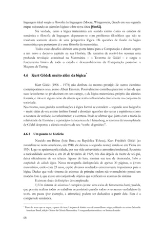 linguagem ideal surgiu a filosofia da linguagem (Moore, Wittgenstein, Geach em sua segunda 
etapa) colocando as questões lógicas sobre nova ótica [San82]. 
68 
Na verdade, tanto a lógica matemática em sentido estrito como os estudos de 
semântica e filosofia da linguagem depararam-se com problemas filosóficos que não se 
resolvem somente dentro de uma perspectiva lógica. Há questões de fundo da lógica 
matemática que pertencem já a uma filosofia da matemática. 
Todos esses desafios abriram uma porta lateral para a Computação e deram origem 
a um novo e decisivo capítulo na sua História. Da tentativa de resolvê-los ocorreu uma 
profunda revolução conceitual na Matemática – o Teorema de Gödel – e surgiu o 
fundamento básico de todo o estudo e desenvolvimento da Computação posterior: a 
Máquina de Turing. 
4.6 Kurt Gödel: muito além da lógica* 
Kurt Gödel (1906 – 1978) não desfruta do mesmo prestígio de outros cientistas 
contemporâneos seus, como Albert Einstein. Possivelmente contribua para isto o fato de que 
suas descobertas se produziram em um campo, o da lógica matemática, próprio das ciências 
formais, e não em algum ramo da ciência que tenha influenciado diretamente no conjunto da 
sociedade. 
No entanto, suas grandes contribuições à lógica formal se estendem – segundo seus biógrafos 
– muito além do seu estrito âmbito formal e abordam questões tão vastas e espinhosas como 
a natureza da verdade, o conhecimento e a certeza. Pode-se afirmar que, junto com a teoria da 
relatividade de Einstein e o princípio da incerteza de Heisenberg, o teorema da incompletude 
de Gödel despertou a ciência moderna de seu “sonho dogmático”. 
4.6.1 Um pouco de história 
Nascido em Brünn (hoje Brno, na República Tcheca), Kurt Friedrich Gödel (ao 
naturalizar-se norte-americano, em 1948, ele deixou o segundo nome) instala-se em Viena em 
1924. Logo se apaixona pela cidade, por sua vida universitária e atmosfera intelectual. Requisita 
a nacionalidade austríaca e, em 26 de fevereiro de 1929, três dias depois da morte de seu pai, 
deixa oficialmente de ser tcheco. Apesar do luto, termina sua tese de doutorado, Sobre a 
completude do cálculo lógico. Nessa monografia datilografada de apenas 30 páginas, o jovem 
matemático, então com 23 anos, expõe diversos resultados extremamente importantes para a 
lógica. Deduz que todo sistema de axiomas de primeira ordem não-contraditório possui um 
modelo. Isto é, que existe um conjunto de objetos que verificam os axiomas do sistema. 
Existem duas definições de completude: 
1) Um sistema de axiomas é completo (como uma caixa de ferramentas bem provida, 
que permite realizar todos os trabalhos necessários) quando todos os teoremas verdadeiros da 
teoria em pauta (por exemplo, a aritmética) podem ser deduzidos a partir dele. Esta é a 
completude semântica. 
* Parte do texto que se segue, a partir do item Um pouco de história vem de maravilhoso artigo publicado na revista Scientific 
American Brasil, edição Gênios da Ciência Matemática: A vanguarda matemática e os limites da razão 
 
