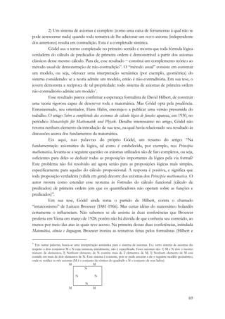 2) Um sistema de axiomas é completo (como uma caixa de ferramentas à qual não se 
pode acrescentar nada) quando toda tentativa de lhe adicionar um novo axioma (independente 
dos anteriores) resulta em contradição. Esta é a completude sintática. 
Gödel usa o termo completude no primeiro sentido e mostra que toda fórmula lógica 
verdadeira do cálculo de predicados de primeira ordem é demonstrável a partir dos axiomas 
clássicos desse mesmo cálculo. Para ele, esse resultado — constitui um complemento teórico ao 
método usual de demonstração de não-contradição”. O “método usual” consiste em construir 
um modelo, ou seja, oferecer uma interpretação semântica (por exemplo, geométrica) do 
sistema considerado: se a teoria admite um modelo, então é não-contraditória. Em sua tese, o 
jovem demonstra a recíproca de tal propriedade: todo sistema de axiomas de primeira ordem 
não contraditório admite um modelo*. 
Esse resultado parece confirmar a esperança formalista de David Hilbert, de construir 
uma teoria rigorosa capaz de descrever toda a matemática. Mas Gödel opta pela prudência. 
Entusiasmado, seu orientador, Hans Hahn, encoraja-o a publicar uma versão presumida do 
trabalho. O artigo Sobre a completude dos axiomas do cálculo lógico de funções aparece, em 1930, no 
periódico Monatshefte für Mathematik und Physik. Detalhe interessante: no artigo, Gödel não 
retoma nenhum elemento da introdução de sua tese, na qual havia relacionado seu resultado às 
discussões acerca dos fundamentos da matemática. 
Eis aqui, nas palavras do próprio Gódel, um resumo do artigo: “Na 
fundamentação axiomática da lógica, tal como é estabelecida, por exemplo, nos Principia 
mathematica, levanta-se a seguinte questão: os axiomas utilizados são de fato completos, ou seja, 
suficientes para deles se deduzir todas as proposições importantes da lógica pela via formal? 
Este problema não foi resolvido até agora senão para as proposições lógicas mais simples, 
especificamente para aquelas do cálculo proposicional. A resposta é positiva, e significa que 
toda proposição verdadeira (válida em geral) decorre dos axiomas dos Principia mathematica. O 
autor mostra como estender esse teorema às fórmulas do cálculo funcional (cálculo de 
predicados) de primeira ordem (em que os quantificadores não operam sobre as funções e 
predicados)”. 
Em sua tese, Gödel ainda toma o partido de Hilbert, contra o chamado 
“intuicionismo” de Luitzen Brouwer (1881-1966). Mas certas idéias do matemático holandês 
certamente o influenciam. Não sabemos se ele assistiu às duas conferências que Brouwer 
proferiu em Viena em março de 1928; porém não há dúvida de que conhecia seu conteúdo, ao 
menos por meio das atas às quais teve acesso. Na primeira dessas duas conferências, intitulada 
Matemática, ciência e linguagem, Brouwer ironiza as tentativas feitas pelos formalistas (Hilbert e 
* Em outras palavras, busca-se uma interpretação semântica para o sistema de axiomas. Ex.: certo sistema de axiomas diz 
respeito a dois conjuntos M e N cuja natureza, inicialmente, não é especificada. Esses axiomas são: 1) M e N têm o mesmo 
número de elementos; 2) Nenhum elemento de N contém mais de 2 elementos de M; 3) Nenhum elemento de M está 
contido em mais de dois elementos de N. Esse sistema é coerente, pois se pode associar a ele o seguinte modelo geométrico, 
onde se verifica os três axiomas (M é o conjunto de vértices do quadrado e N o conjunto de seus lados): 
69 
M M 
N 
N N 
N 
M M 
 