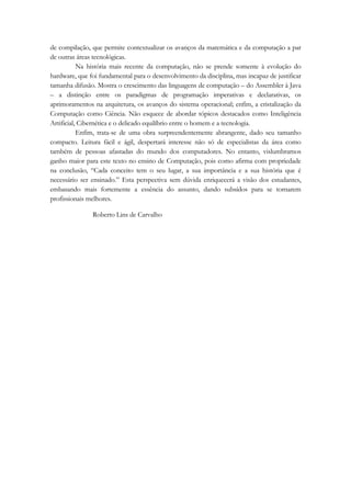 de compilação, que permite contextualizar os avanços da matemática e da computação a par 
de outras áreas tecnológicas. 
Na história mais recente da computação, não se prende somente à evolução do 
hardware, que foi fundamental para o desenvolvimento da disciplina, mas incapaz de justificar 
tamanha difusão. Mostra o crescimento das linguagens de computação – do Assembler à Java 
– a distinção entre os paradigmas de programação imperativas e declarativas, os 
aprimoramentos na arquitetura, os avanços do sistema operacional; enfim, a cristalização da 
Computação como Ciência. Não esquece de abordar tópicos destacados como Inteligência 
Artificial, Cibernética e o delicado equilíbrio entre o homem e a tecnologia. 
Enfim, trata-se de uma obra surpreendentemente abrangente, dado seu tamanho 
compacto. Leitura fácil e ágil, despertará interesse não só de especialistas da área como 
também de pessoas afastadas do mundo dos computadores. No entanto, vislumbramos 
ganho maior para este texto no ensino de Computação, pois como afirma com propriedade 
na conclusão, “Cada conceito tem o seu lugar, a sua importância e a sua história que é 
necessário ser ensinado.” Esta perspectiva sem dúvida enriquecerá a visão dos estudantes, 
embasando mais fortemente a essência do assunto, dando subsídos para se tornarem 
profissionais melhores. 
Roberto Lins de Carvalho 
 