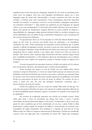 seguidores) para tornar mais precisa a linguagem. Segundo ele, não existe na matemática pura, 
assim como em qualquer outra área, uma linguagem absolutamente segura, isto é, uma 
linguagem capaz de excluir todo mal-entendido e na qual a memória evite todo erro (por 
exemplo, a confusão entre entes matemáticos). Como conseqüência, parece-lhe impossível 
remediar essa situação “ao submeter, como faz a escola formalista, a linguagem matemática a 
um tratamento matemático” e “pela tentativa de exprimi-Ia em uma linguagem de segunda 
ordem ou em uma metalinguagem”. O desacordo entre Gödel e Brouwer acerca do assunto é 
apenas uma questão de interpretação: enquanto Brouwer vê como confissão de fraqueza a 
impossibilidade de a linguagem atingir precisão absoluta, Gödel, ao contrário, interpreta essa 
mesma dificuldade como um indício de que a matemática é inesgotável, e que é normal que ela 
não se deixe circunscrever facilmente. 
70 
Os apontamentos feitos em 23 de dezembro de 1929 pelo filósofo Rudolf Carnap, 
depois de três horas de conversa com Gödel acerca da matemática e do formalismo, 
confirmam essa visão: “Toda formalização da matemática envolve problemas que se podem 
exprimir e explicitar na linguagem corrente, mas para os quais não existe expressão apropriada 
dentro do próprio formalismo. Segue daí (Brouwer foi citado nesse ponto) que a matemática é 
inesgotável: deve-se sempre retomar a seus inícios, para `buscar nova força nas fontes da 
intuição'. Não haveria, assim, nenhuma língua characteristíca uníversalis, nenhuma língua formal 
para a totalidade da matemática. (...) Nós dispomos apenas de uma linguagem, mas as sutilezas 
construídas por nosso espírito são inesgotáveis, porque se baseiam sempre em alguma nova 
intuição”. 
O caráter inesgotável da matemática fornecerá a Gödel uma espécie de fio condutor 
para suas pesquisas ulteriores, especialmente para o teórema da incompletude. 
Outro resultado que aparece na tese de Gödel, mas que adquire plena clareza 
somente no artigo do Monatshefte, é o teorema da compacticidade: para que um sistema com uma 
infinidade enumerável de fórmulas seja coerente é necessário e suficiente que cada parte finita 
do sistema o seja. Esse teorema recebeu pouca atenção quando de sua publicação, sem dúvïda 
devido aos preconceitos da época em torno da noção de infinito. No entanto, ele iria se 
tomar, a partir dos anos 40, uma das principais ferramentas conceituais para o 
desenvolvimento da teoria de modelos. 
Gödel evita explicitar em sua tese a noção de verdade. Mais tarde, ele diria que “em 
razão dos preconceitos filosóficos da época, um conceito de verdade matemática diferente do 
de demonstrabilidade parecia altamente suspeito e costumava ser rejeitado como desprovido 
de significado”. 
Seu teorema da completude representa sem dúvida um resultado notável. Ainda 
assim, para obter o posto de privatdozent que deseja, bem como o acesso à carreira 
universitária, ele precisa demonstrar alguma “coisa maior”. Compreende-se, desse modo, que, 
apesar de toda a prudência que já havia manifestado em sua tese, o gênio Gödel se dirija 
precisamente à pedra angular do programa de Hilbert: a demonstração da coerência (não-contradição) 
da análise matemática. Esse problema é o segundo de uma lista de 23 que 
Hilbert expôs, em 1900, no Congresso Internacional de Matemática. Tal lista era considerada, 
à época, como um mapa para toda a matemática do século XX. Aquele que conseguisse 
 