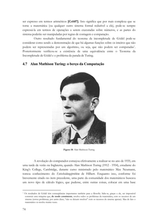 ser expresso em termos aritméticos [Coh87]. Isto significa que por mais complexa que se 
torne a matemática (ou qualquer outro sistema formal redutível a ela), pode-se sempre 
expressá-la em termos de operações a serem executadas sobre números, e as partes do 
sistema poderão ser manipuladas por regras de contagem e comparação. 
74 
Outro resultado fundamental do teorema da incompletude de Gödel pode-se 
considerar como sendo a demonstração de que há algumas funções sobre os inteiros que não 
podem ser representadas por um algoritmo, ou seja, que não podem ser computadas*. 
Posteriormente verificou-se a existência de uma equivalência entre o Teorema da 
Incompletude de Gödel e o problema da parada de Turing. 
4.7 Alan Mathison Turing: o berço da Computação 
Figura 18: Alan Mathison Turing 
A revolução do computador começou efetivamente a realizar-se no ano de 1935, em 
uma tarde de verão na Inglaterra, quando Alan Mathison Turing (1912 - 1954), estudante do 
King’s College, Cambridge, durante curso ministrado pelo matemático Max Neumann, 
tomou conhecimento do Entscheidungsproblem de Hilbert. Enquanto isso, conforme foi 
brevemente citado no item precedente, uma parte da comunidade dos matemáticos buscava 
um novo tipo de cálculo lógico, que pudesse, entre outras coisas, colocar em uma base 
* Os resultados de Gödel têm conseqüências importantes também para a filosofia. Sabe-se, graças a ele, ser impossível 
construir uma máquina que, de modo consistente, resolva todos os problemas da matemática, com os recursos de um 
sistema (certos problemas, por assim dizer, “não se deixam resolver” com os recursos do sistema apenas). Mas de fato o 
matemático os resolve muitas vezes. 
 