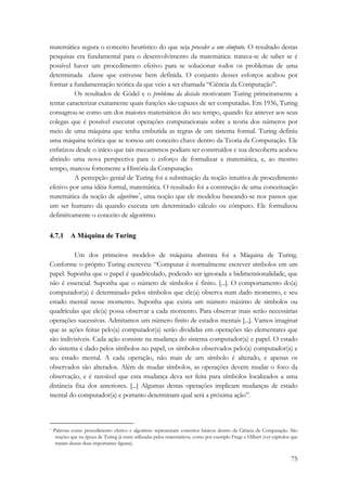 matemática segura o conceito heurístico do que seja proceder a um cômputo. O resultado destas 
pesquisas era fundamental para o desenvolvimento da matemática: tratava-se de saber se é 
possível haver um procedimento efetivo para se solucionar todos os problemas de uma 
determinada classe que estivesse bem definida. O conjunto desses esforços acabou por 
formar a fundamentação teórica da que veio a ser chamada “Ciência da Computação”. 
Os resultados de Gödel e o problema da decisão motivaram Turing primeiramente a 
tentar caracterizar exatamente quais funções são capazes de ser computadas. Em 1936, Turing 
consagrou-se como um dos maiores matemáticos do seu tempo, quando fez antever aos seus 
colegas que é possível executar operações computacionais sobre a teoria dos números por 
meio de uma máquina que tenha embutida as regras de um sistema formal. Turing definiu 
uma máquina teórica que se tornou um conceito chave dentro da Teoria da Computação. Ele 
enfatizou desde o início que tais mecanismos podiam ser construídos e sua descoberta acabou 
abrindo uma nova perspectiva para o esforço de formalizar a matemática, e, ao mesmo 
tempo, marcou fortemente a História da Computação. 
A percepção genial de Turing foi a substituição da noção intuitiva de procedimento 
efetivo por uma idéia formal, matemática. O resultado foi a construção de uma conceituação 
matemática da noção de algoritmo*, uma noção que ele modelou baseando-se nos passos que 
um ser humano dá quando executa um determinado cálculo ou cômputo. Ele formalizou 
definitivamente o conceito de algoritmo. 
75 
4.7.1 A Máquina de Turing 
Um dos primeiros modelos de máquina abstrata foi a Máquina de Turing. 
Conforme o próprio Turing escreveu: “Computar é normalmente escrever símbolos em um 
papel. Suponha que o papel é quadriculado, podendo ser ignorada a bidimensionalidade, que 
não é essencial. Suponha que o número de símbolos é finito. [...]. O comportamento do(a) 
computador(a) é determinado pelos símbolos que ele(a) observa num dado momento, e seu 
estado mental nesse momento. Suponha que exista um número máximo de símbolos ou 
quadrículas que ele(a) possa observar a cada momento. Para observar mais serão necessárias 
operações sucessivas. Admitamos um número finito de estados mentais [...]. Vamos imaginar 
que as ações feitas pelo(a) computador(a) serão divididas em operações tão elementares que 
são indivisíveis. Cada ação consiste na mudança do sistema computador(a) e papel. O estado 
do sistema é dado pelos símbolos no papel, os símbolos observados pelo(a) computador(a) e 
seu estado mental. A cada operação, não mais de um símbolo é alterado, e apenas os 
observados são alterados. Além de mudar símbolos, as operações devem mudar o foco da 
observação, e é razoável que esta mudança deva ser feita para símbolos localizados a uma 
distância fixa dos anteriores. [...] Algumas destas operações implicam mudanças de estado 
mental do computador(a) e portanto determinam qual será a próxima ação”. 
* Palavras como procedimento efetivo e algoritmo representam conceitos básicos dentro da Ciência da Computação. São 
noções que na época de Turing já eram utilizadas pelos matemáticos, como por exemplo Frege e Hilbert (ver capítulos que 
tratam dessas duas importantes figuras). 
 