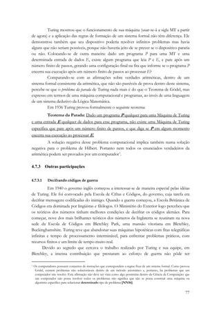 Turing mostrou que o funcionamento de sua máquina (usar-se-á a sigla MT a partir 
de agora) e a aplicação das regras de formação de um sistema formal não têm diferença. Ele 
demonstrou também que seu dispositivo poderia resolver infinitos problemas mas havia 
alguns que não seriam possíveis, porque não haveria jeito de se prever se o dispositivo pararia 
ou não. Colocando-se de outra maneira: dado um programa P para uma MT e uma 
determinada entrada de dados E, existe algum programa que leia P e E, e pare após um 
número finito de passos, gerando uma configuração final na fita que informe se o programa P 
encerra sua execução após um número finito de passos ao processar E? 
Comparando-se com as afirmações sobre verdades aritméticas, dentro de um 
sistema formal consistente da aritmética, que não são passíveis de prova dentro deste sistema, 
percebe-se que o problema da parada de Turing nada mais é do que o Teorema de Gödel, mas 
expresso em termos de uma máquina computacional e programas, ao invés de uma linguagem 
de um sistema dedutivo da Lógica Matemática. 
Em 1936 Turing provou formalmente o seguinte teorema: 
Teorema da Parada: Dado um programa P qualquer para uma Máquina de Turing 
e uma entrada E qualquer de dados para esse programa, não existe uma Máquina de Turing 
específica que pare após um número finito de passos, e que diga se P em algum momento 
encerra sua execução ao processar E. 
A solução negativa desse problema computacional implica também numa solução 
negativa para o problema de Hilbert. Portanto nem todos os enunciados verdadeiros da 
aritmética podem ser provados por um computador*. 
77 
4.7.3 Outras participações 
4.7.3.1 Decifrando códigos de guerra 
Em 1940 o governo inglês começou a interessar-se de maneira especial pelas idéias 
de Turing. Ele foi convocado pela Escola de Cifras e Códigos, do governo, cuja tarefa era 
decifrar mensagens codificadas do inimigo. Quando a guerra começou, a Escola Britânica de 
Códigos era dominada por lingüistas e filólogos. O Ministério do Exterior logo percebeu que 
os teóricos dos números tinham melhores condições de decifrar os códigos alemães. Para 
começar, nove dos mais brilhantes teóricos dos números da Inglaterra se reuniram na nova 
sede da Escola de Códigos em Bletchley Park, uma mansão vitoriana em Bletchley, 
Buckinghamshire. Turing teve que abandonar suas máquinas hipotéticas com fitas telegráficas 
infinitas e tempo de processamento interminável, para enfrentar problemas práticos, com 
recursos finitos e um limite de tempo muito real. 
Devido ao segredo que cercava o trabalho realizado por Turing e sua equipe, em 
Bletchley, a imensa contribuição que prestaram ao esforço de guerra não pôde ser 
* Os computadores possuem conjuntos de instruções que correspondem a regras fixas de um sistema formal. Como provou 
Gödel, existem problemas não solucionáveis dentro de um método axiomático e, portanto, há problemas que um 
computador não resolve. Esta afirmação não deve ser vista como algo pessimista dentro da Ciência da Computação: que 
um computador não possa resolver todos os problemas não significa que não se possa construir uma máquina ou 
algoritmo específico para solucionar determinado tipo de problema [NN56]. 
 
