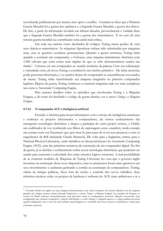 reconhecida publicamente por muitos anos após o conflito. Costuma-se dizer que a Primeira 
Guerra Mundial foi a guerra dos químicos e a Segunda Guerra Mundial, a guerra dos físicos. 
De fato, a partir da informação revelada nas últimas décadas, provavelmente é verdade dizer 
que a Segunda Guerra Mundial também foi a guerra dos matemáticos. E no caso de uma 
terceira guerra mundial sua contribuição seria ainda mais crítica. 
78 
Em toda sua carreira como decifrador de códigos, Turing nunca perdeu de vista 
seus objetivos matemáticos. As máquinas hipotéticas tinham sido substituídas por máquinas 
reais, mas as questões esotéricas permaneciam. Quando a guerra terminou, Turing tinha 
ajudado a construir um computador, o Colossus, uma máquina inteiramente eletrônica com 
1.500 válvulas que eram muito mais rápidas do que os relês eletromecânicos usados nas 
bombas*. Colossus era um computador no sentido moderno da palavra. Com sua sofisticação 
e velocidade extra, ele levou Turing a considerá-lo um cérebro primitivo. Ele tinha memória, 
podia processar informação, e os estados dentro do computador se assemelhavam aos estados 
da mente. Turing tinha transformado sua máquina imaginária no primeiro computador 
legítimo. Depois da guerra, Turing continuou a construir máquinas cada vez mais complexas 
tais como o Automatic Computing Engine. 
Para maiores detalhes sobre os episódios que envolveram Turing e a Máquina 
Enigma, e de como foi decifrado o código de guerra alemão, ver o anexo Turing e a Máquina 
Enigma. 
4.7.3.2 O computador ACE e inteligência artificial 
Enviado à América para trocar informações com o serviço de inteligência americano 
e conhecer os projetos relacionados a computadores, ele tomou conhecimento das 
emergentes tecnologias eletrônicas e chegou a participar de outro projeto secreto, o Delilah, 
um codificador de voz (conhecido nos filmes de espionagem como scramblers), tendo entrado 
em contato com von Neumann (que quis trazê-lo para junto de si em seus projetos) e com os 
engenheiros da Bell (incluindo Claude Shannon). De volta para a Inglaterra, entrou para o 
National Physical Laboratory, onde trabalhou no desenvolvimento do Automatic Computing 
Engine (ACE), uma das primeiras tentativas de construção de um computador digital. No fim 
da guerra, já se detinha o conhecimento sobre novas tecnologias eletrônicas, que poderiam ser 
usadas para aumentar a velocidade dos então circuitos lógicos existentes. A real possibilidade 
de se construir modelos de Máquinas de Turing Universais fez com que o governo inglês 
investisse na construção desse novo dispositivo, mas os americanos foram mais agressivos em 
seus investimentos e acabaram ganhando a corrida na construção de computadores. Turing, 
vítima de intrigas políticas, ficou fora do centro e controle dos novos trabalhos. Seus 
relatórios técnicos sobre os projetos de hardware e software do ACE eram ambiciosos e se a 
* A bomba (Bombe em inglês) era uma máquina eletromecânica, com vários conjuntos de rotores, idênticos aos da máquina 
geradora de códigos secretos alemã chamada Enigma(ver o anexo Turing e a Máquina Enigma). Ao contrário da Enigma, os 
rotores da Bombe rodavam automaticamente para percorrer todas as configurações possíveis. Quando encontrasse uma 
configuração que tornasse compatível o palavra adivinhada e o texto cifrado, a máquina parava e o cripto-analista iria testar 
aquela configuração com o resto do texto cifrado numa Enigma; se o resultado não fosse correcto, re-inicializava a bombe para 
continuar a procura. 
 