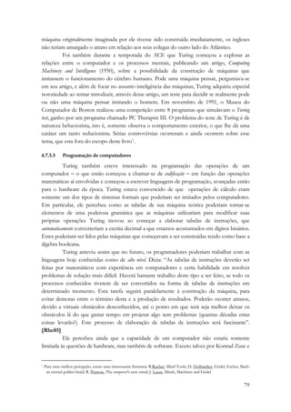 máquina originalmente imaginada por ele tivesse sido construída imediatamente, os ingleses 
não teriam amargado o atraso em relação aos seus colegas do outro lado do Atlântico. 
Foi também durante a temporada do ACE que Turing começou a explorar as 
relações entre o computador e os processos mentais, publicando um artigo, Computing 
Machinery and Intelligence (1950), sobre a possibilidade da construção de máquinas que 
imitassem o funcionamento do cérebro humano. Pode uma máquina pensar, perguntava-se 
em seu artigo, e além de focar no assunto inteligência das máquinas, Turing adquiriu especial 
notoriedade ao tentar introduzir, através desse artigo, um teste para decidir se realmente pode 
ou não uma máquina pensar imitando o homem. Em novembro de 1991, o Museu do 
Computador de Boston realizou uma competição entre 8 programas que simulavam o Turing 
test, ganho por um programa chamado PC Therapist III. O problema do teste de Turing é de 
natureza behaviorista, isto é, somente observa o comportamento exterior, o que lhe dá uma 
caráter um tanto reducionista. Sérias controvérsias ocorreram e ainda ocorrem sobre esse 
tema, que esta fora do escopo deste livro*. 
79 
4.7.3.3 Programação de computadores 
Turing também esteve interessado na programação das operações de um 
computador − o que então começou a chamar-se de codificação − em função das operações 
matemáticas aí envolvidas e começou a escrever linguagens de programação, avançadas então 
para o hardware da época. Turing estava convencido de que operações de cálculo eram 
somente um dos tipos de sistemas formais que poderiam ser imitados pelos computadores. 
Em particular, ele percebeu como as tabelas de sua máquina teórica poderiam tornar-se 
elementos de uma poderosa gramática que as máquinas utilizariam para modificar suas 
próprias operações Turing inovou ao começar a elaborar tabelas de instruções, que 
automaticamente converteriam a escrita decimal a que estamos acostumados em dígitos binários. 
Estes poderiam ser lidos pelas máquinas que começavam a ser construídas tendo como base a 
álgebra booleana. 
Turing anteviu assim que no futuro, os programadores poderiam trabalhar com as 
linguagens hoje conhecidas como de alto nível. Dizia: “As tabelas de instruções deverão ser 
feitas por matemáticos com experiência em computadores e certa habilidade em resolver 
problemas de solução mais difícil. Haverá bastante trabalho deste tipo a ser feito, se todo os 
processos conhecidos tiverem de ser convertidos na forma de tabelas de instruções em 
determinado momento. Esta tarefa seguirá paralelamente à construção da máquina, para 
evitar demoras entre o término desta e a produção de resultados. Poderão ocorrer atrasos, 
devido a virtuais obstáculos desconhecidos, até o ponto em que será seja melhor deixar os 
obstáculos lá do que gastar tempo em projetar algo sem problemas (quantas décadas estas 
coisas levarão?). Este processo de elaboração de tabelas de instruções será fascinante”. 
[Rhe85] 
Ele percebeu ainda que a capacidade de um computador não estaria somente 
limitada às questões de hardware, mas também de software. Exceto talvez por Konrad Zuse e 
* Para uma melhor percepção, existe uma interessante literatura: R.Rucher, Mind Tools; D. Holfstadter, Gödel, Escher, Bach: 
an eternal golden braid; R. Penrose, The emperor's new mind; J. Lucas, Minds, Machines and Gödel 
 