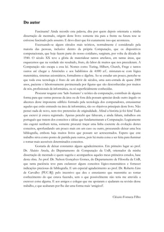 Do autor 
Fascinante! Ainda recordo esta palavra, dita por quem depois orientaria a minha 
dissertação de mestrado, origem deste livro: somente iria para a frente na futura tese se 
estivesse fascinado pelo assunto. E devo dizer que foi exatamente isso que aconteceu. 
Excetuando-se alguns círculos mais teóricos, normalmente é considerado pela 
maioria das pessoas, inclusive dentro da própria Computação, que os dispositivos 
computacionais, que hoje fazem parte do nosso cotidiano, surgiram, por volta da década de 
1940. O século XX teve a glória de materializar tantos artefatos, em tantas áreas, que 
esquecemos que na verdade são resultado, fruto, do labor de muitos que nos precederam. A 
Computação não escapa a essa lei. Nomes como Turing, Hilbert, Church, Frege e tantos 
outros até chegar a Aristóteles e aos babilônios de 4.000 a.C. misturam-se com lógica 
matemática, sistemas axiomáticos, formalismo e álgebra. Ao se estudar um pouco, percebe-se 
que toda essa tecnologia é fruto de um devir de séculos, uma auto-estrada de quase 2000 
anos, paciente e laboriosamente pavimentada por figuras que são desconhecidas por muitos 
de nós, profissionais de informática, ou só superficialmente conhecidas. 
Procurar resgatar este ‘lado humano’ e teórico da computação, contribuir de alguma 
forma para que outras pessoas da área ou de fora dela possam apreciar desde outro ângulo os 
alicerces deste imponente edifício formado pela tecnologia dos computadores, entusiasmar 
aqueles que estão entrando na área de informática, são os objetivos principais deste livro. Não 
pensei nada de novo, nem tive pretensões de originalidade. Afinal a história já foi feita! Tudo 
que escrevi já estava registrado. Apenas percebi que faltavam, e ainda faltam, trabalhos em 
português que tratem dos conceitos e idéias que fundamentaram a Computação. Logicamente 
não esgotei nenhum tema, somente procurei traçar uma linha coerente da evolução destes 
conceitos, aprofundando um pouco mais em um caso ou outro, procurando deixar uma boa 
bibliografia, embora haja muitos livros que possam ser acrescentados. Espero que este 
trabalho sirva como ponto de partida para outros, pois há muita coisa a ser feita para iluminar 
e tornar mais acessíveis determinados conceitos. 
Gostaria de deixar constantes alguns agradecimentos. Em primeiro lugar ao prof. 
Dr. Aluízio Arcela, do Departamento de Computação da UnB, orientador da minha 
dissertação de mestrado e quem sugeriu e acompanhou aqueles meus primeiros estudos, base 
desta obra. Ao prof. Dr. Nelson Gonçalves Gomes, do Departamento de Filosofia da UnB, 
que tanta paciência teve para esclarecer alguns conceitos lógico-matemáticos e fornecer 
indicações preciosas de bibliografia. E um especial agradecimento ao prof. Dr. Roberto Lins 
de Carvalho (PUC-RJ) pelo incentivo que deu e entusiasmo que transmitiu ao tomar 
conhecimento do que estava fazendo, sem o que possivelmente não teria me atrevido a 
escrever coisa alguma. E aos amigos e colegas que me apoiaram e ajudaram na revisão desse 
trabalho, e que acabaram por lhe dar uma forma mais ‘amigável’. 
Cléuzio Fonseca Filho 
 