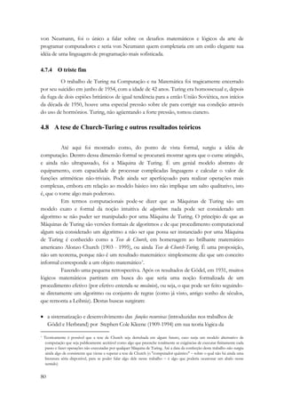 von Neumann, foi o único a falar sobre os desafios matemáticos e lógicos da arte de 
programar computadores e seria von Neumann quem completaria em um estilo elegante sua 
idéia de uma linguagem de programação mais sofisticada. 
4.7.4 O triste fim 
80 
O trabalho de Turing na Computação e na Matemática foi tragicamente encerrado 
por seu suicídio em junho de 1954, com a idade de 42 anos. Turing era homossexual e, depois 
da fuga de dois espiões britânicos de igual tendência para a então União Soviética, nos inícios 
da década de 1950, houve uma especial pressão sobre ele para corrigir sua condição através 
do uso de hormônios. Turing, não agüentando a forte pressão, tomou cianeto. 
4.8 A tese de Church-Turing e outros resultados teóricos 
Até aqui foi mostrado como, do ponto de vista formal, surgiu a idéia de 
computação. Dentro dessa dimensão formal se procurará mostrar agora que o cume atingido, 
e ainda não ultrapassado, foi a Máquina de Turing. É um genial modelo abstrato de 
equipamento, com capacidade de processar complicadas linguagens e calcular o valor de 
funções aritméticas não-triviais. Pode ainda ser aperfeiçoado para realizar operações mais 
complexas, embora em relação ao modelo básico isto não implique um salto qualitativo, isto 
é, que o torne algo mais poderoso. 
Em termos computacionais pode-se dizer que as Máquinas de Turing são um 
modelo exato e formal da noção intuitiva de algoritmo: nada pode ser considerado um 
algoritmo se não puder ser manipulado por uma Máquina de Turing. O princípio de que as 
Máquinas de Turing são versões formais de algoritmos e de que procedimento computacional 
algum seja considerado um algoritmo a não ser que possa ser instanciado por uma Máquina 
de Turing é conhecido como a Tese de Church, em homenagem ao brilhante matemático 
americano Alonzo Church (1903 - 1995), ou ainda Tese de Church-Turing. É uma proposição, 
não um teorema, porque não é um resultado matemático: simplesmente diz que um conceito 
informal corresponde a um objeto matemático*. 
Fazendo uma pequena retrospectiva. Após os resultados de Gödel, em 1931, muitos 
lógicos matemáticos partiram em busca do que seria uma noção formalizada de um 
procedimento efetivo (por efetivo entenda-se mecânico), ou seja, o que pode ser feito seguindo-se 
diretamente um algoritmo ou conjunto de regras (como já visto, antigo sonho de séculos, 
que remonta a Leibniz). Destas buscas surgiram: 
• a sistematização e desenvolvimento das funções recursivas (introduzidas nos trabalhos de 
Gödel e Herbrand) por Stephen Cole Kleene (1909-1994) em sua teoria lógica da 
* Teoricamente é possível que a tese de Church seja derrubada em algum futuro, caso surja um modelo alternativo de 
computação que seja publicamente aceitável como algo que preenche totalmente as exigências de executar finitamente cada 
passo e fazer operações não executadas por qualquer Máquina de Turing. Até a data da confecção deste trabalho não surgiu 
ainda algo de consistente que viesse a superar a tese de Church (o "computador quântico" − sobre o qual não há ainda uma 
literatura séria disponível, para se poder falar algo dele nesse trabalho − é algo que poderia ocasionar um abalo nesse 
sentido) 
 