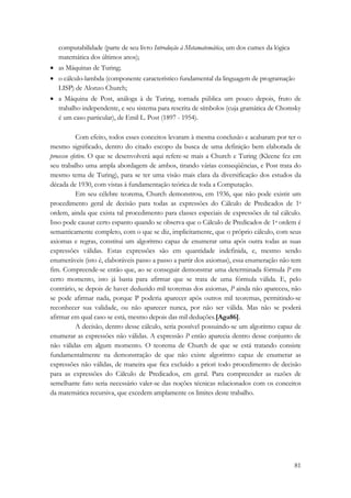 computabilidade (parte de seu livro Introdução à Metamatemática, um dos cumes da lógica 
matemática dos últimos anos); 
• as Máquinas de Turing; 
• o cálculo-lambda (componente característico fundamental da linguagem de programação 
LISP) de Alonzo Church; 
• a Máquina de Post, análoga à de Turing, tornada pública um pouco depois, fruto de 
trabalho independente, e seu sistema para rescrita de símbolos (cuja gramática de Chomsky 
é um caso particular), de Emil L. Post (1897 - 1954). 
Com efeito, todos esses conceitos levaram à mesma conclusão e acabaram por ter o 
mesmo significado, dentro do citado escopo da busca de uma definição bem elaborada de 
processo efetivo. O que se desenvolverá aqui refere-se mais a Church e Turing (Kleene fez em 
seu trabalho uma ampla abordagem de ambos, tirando várias conseqüências, e Post trata do 
mesmo tema de Turing), para se ter uma visão mais clara da diversificação dos estudos da 
década de 1930, com vistas à fundamentação teórica de toda a Computação. 
Em seu célebre teorema, Church demonstrou, em 1936, que não pode existir um 
procedimento geral de decisão para todas as expressões do Cálculo de Predicados de 1a 
ordem, ainda que exista tal procedimento para classes especiais de expressões de tal cálculo. 
Isso pode causar certo espanto quando se observa que o Cálculo de Predicados de 1a ordem é 
semanticamente completo, com o que se diz, implicitamente, que o próprio cálculo, com seus 
axiomas e regras, constitui um algoritmo capaz de enumerar uma após outra todas as suas 
expressões válidas. Estas expressões são em quantidade indefinida, e, mesmo sendo 
enumeráveis (isto é, elaboráveis passo a passo a partir dos axiomas), essa enumeração não tem 
fim. Compreende-se então que, ao se conseguir demonstrar uma determinada fórmula P em 
certo momento, isto já basta para afirmar que se trata de uma fórmula válida. E, pelo 
contrário, se depois de haver deduzido mil teoremas dos axiomas, P ainda não apareceu, não 
se pode afirmar nada, porque P poderia aparecer após outros mil teoremas, permitindo-se 
reconhecer sua validade, ou não aparecer nunca, por não ser válida. Mas não se poderá 
afirmar em qual caso se está, mesmo depois das mil deduções.[Aga86]. 
A decisão, dentro desse cálculo, seria possível possuindo-se um algoritmo capaz de 
enumerar as expressões não válidas. A expressão P então aparecia dentro desse conjunto de 
não válidas em algum momento. O teorema de Church de que se está tratando consiste 
fundamentalmente na demonstração de que não existe algoritmo capaz de enumerar as 
expressões não válidas, de maneira que fica excluído a priori todo procedimento de decisão 
para as expressões do Cálculo de Predicados, em geral. Para compreender as razões de 
semelhante fato seria necessário valer-se das noções técnicas relacionados com os conceitos 
da matemática recursiva, que excedem amplamente os limites deste trabalho. 
81 
 