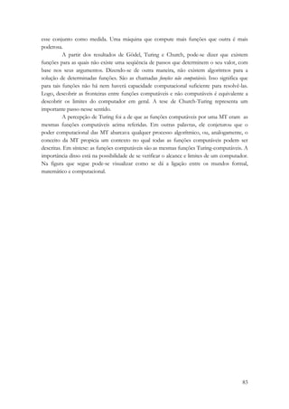 esse conjunto como medida. Uma máquina que compute mais funções que outra é mais 
poderosa. 
A partir dos resultados de Gödel, Turing e Church, pode-se dizer que existem 
funções para as quais não existe uma seqüência de passos que determinem o seu valor, com 
base nos seus argumentos. Dizendo-se de outra maneira, não existem algoritmos para a 
solução de determinadas funções. São as chamadas funções não computáveis. Isso significa que 
para tais funções não há nem haverá capacidade computacional suficiente para resolvê-las. 
Logo, descobrir as fronteiras entre funções computáveis e não computáveis é equivalente a 
descobrir os limites do computador em geral. A tese de Church-Turing representa um 
importante passo nesse sentido. 
A percepção de Turing foi a de que as funções computáveis por uma MT eram as 
mesmas funções computáveis acima referidas. Em outras palavras, ele conjeturou que o 
poder computacional das MT abarcava qualquer processo algorítmico, ou, analogamente, o 
conceito da MT propicia um contexto no qual todas as funções computáveis podem ser 
descritas. Em síntese: as funções computáveis são as mesmas funções Turing-computáveis. A 
importância disso está na possibilidade de se verificar o alcance e limites de um computador. 
Na figura que segue pode-se visualizar como se dá a ligação entre os mundos formal, 
matemático e computacional. 
83 
 