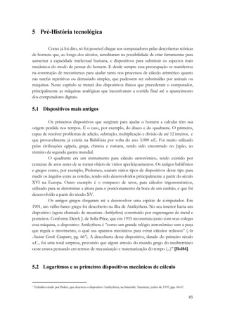 85 
5 Pré-História tecnológica 
Como já foi dito, só foi possível chegar aos computadores pelas descobertas teóricas 
de homens que, ao longo dos séculos, acreditaram na possibilidade de criar ferramentas para 
aumentar a capacidade intelectual humana, e dispositivos para substituir os aspectos mais 
mecânicos do modo de pensar do homem. E desde sempre essa preocupação se manifestou 
na construção de mecanismos para ajudar tanto nos processos de cálculo aritmético quanto 
nas tarefas repetitivas ou demasiado simples, que pudessem ser substituídas por animais ou 
máquinas. Neste capítulo se tratará dos dispositivos físicos que precederam o computador, 
principalmente as máquinas analógicas que incentivaram a corrida final até o aparecimento 
dos computadores digitais. 
5.1 Dispositivos mais antigos 
Os primeiros dispositivos que surgiram para ajudar o homem a calcular têm sua 
origem perdida nos tempos. É o caso, por exemplo, do ábaco e do quadrante. O primeiro, 
capaz de resolver problemas de adição, subtração, multiplicação e divisão de até 12 inteiros, e 
que provavelmente já existia na Babilônia por volta do ano 3.000 a.C. Foi muito utilizado 
pelas civilizações egípcia, grega, chinesa e romana, tendo sido encontrado no Japão, ao 
término da segunda guerra mundial. 
O quadrante era um instrumento para cálculo astronômico, tendo existido por 
centenas de anos antes de se tornar objeto de vários aperfeiçoamentos. Os antigos babilônios 
e gregos como, por exemplo, Ptolomeu, usaram vários tipos de dispositivos desse tipo para 
medir os ângulos entre as estrelas, tendo sido desenvolvidos principalmente a partir do século 
XVI na Europa. Outro exemplo é o compasso de setor, para cálculos trigonométricos, 
utilizado para se determinar a altura para o posicionamento da boca de um canhão, e que foi 
desenvolvido a partir do século XV. 
Os antigos gregos chegaram até a desenvolver uma espécie de computador. Em 
1901, um velho barco grego foi descoberto na ilha de Antikythera. No seu interior havia um 
dispositivo (agora chamado de mecanismo Antikythera) constituído por engrenagens de metal e 
ponteiros. Conforme Derek J. de Solla Price, que em 1955 reconstruiu junto com seus colegas 
essa máquina, o dispositivo Antikythera é “como um grande relógio astronômico sem a peça 
que regula o movimento, o qual usa aparatos mecânicos para evitar cálculos tediosos” (An 
Ancient Greek Computer, pg. 66*). A descoberta desse dispositivo, datado do primeiro século 
a.C., foi uma total surpresa, provando que algum artesão do mundo grego do mediterrâneo 
oeste estava pensando em termos de mecanização e matematização do tempo (...)” [Bol84]. 
5.2 Logaritmos e os primeiros dispositivos mecânicos de cálculo 
* Trabalho citado por Bolter, que descreve o dispositivo Antikythera, na Scientific American, junho de 1959, pgs. 60-67. 
 