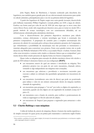 86 
John Napier, Barão de Merchiston, é bastante conhecido pela descoberta dos 
logaritmos, mas também gastou grande parte de sua vida inventando instrumentos para ajudar 
no cálculo aritmético, principalmente para o uso de sua primeira tabela de logaritmo. 
A partir dos logaritmos de Napier surgiu uma outra grande invenção, desenvolvida 
pelo brilhante matemático Willian Oughtred e tornada pública em 1630: a régua de cálculo. 
Ganhou sua forma atual por volta do ano de 1650 (de uma régua que se move entre dois 
outros blocos fixos), tendo sido esquecida por duzentos anos, para se tornar no século XX o 
grande símbolo de avanço tecnológico, com uso extremamente difundido, até ser 
definitivamente substituída pelas calculadoras eletrônicas. 
Com o desenvolvimento dos primeiros dispositivos mecânicos para cálculo 
automático, começa efetivamente a vertente tecnológica que levará à construção dos 
primeiros computadores. A preparação do caminho para a completa automatização dos 
processos de cálculo foi executada pelos esforços desses primeiros pioneiros da Computação, 
que vislumbraram a possibilidade da mecanização mas não possuíam os instrumentos e 
materiais adequados para concretizar seus projetos. Entre esses grandes nomes não se pode 
deixar de citar Wilhelm Schickard (1592-1635) e os já citados Pascal e Leibniz. Existem obras 
sobre essas invenções e somente serão citados os elemento básicos que as compunham*, pois 
muitas dessas idéias estarão presentes de alguma forma nos futuros computadores. 
Quase todas as máquinas para execução de cálculos mecânicos desses três séculos a 
partir do XVI tinham 6 elementos básicos em sua configuração [Wil97]: 
• um mecanismo através do qual um número é introduzido na máquina. Nos 
primeiros projetos isso era parte de um outro mecanismo, chamado seletor, 
tornando-se algo independente nas máquinas mais avançadas; 
• um mecanismo que seleciona e providencia o movimento necessário para 
executar a adição ou subtração das quantidades apropriadas nos mecanismos de 
registro; 
• um mecanismo (normalmente uma série de discos) que pode ser posicionado 
para indicar o valor de um número armazenado dentro da máquina (também 
chamado de registrador); 
• um mecanismo para propagar o “vai um” por todos os dígitos do registrador, se 
necessário, quando um dos dígitos em um registrador de resultado avança do 9 
para o 0; 
• um mecanismo com a função de controle, para verificar o posicionamento de 
todas as engrenagens ao fim de cada ciclo de adição; 
• um mecanismo de ‘limpeza’ para preparar o registrador para armazenar o valor 
zero. 
5.3 Charles Babbage e suas máquinas 
A idéia de Leibniz de, através de máquinas, liberar o homem das tarefas repetitivas e 
de simples execução foi quase posta em prática pelo matemático e astrônomo inglês Charles 
* Havia também o problema, de modo algum simples, da invenção de mecanismos que produzissem os movimentos exigidos 
pelas engrenagens durante os cálculos 
 