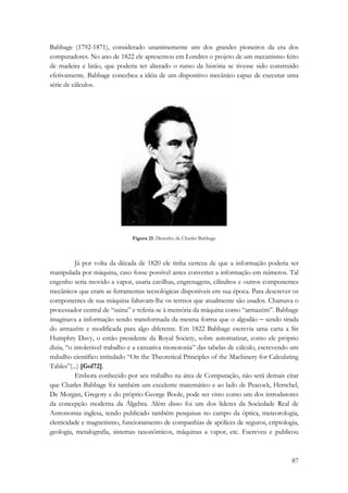 Babbage (1792-1871), considerado unanimemente um dos grandes pioneiros da era dos 
computadores. No ano de 1822 ele apresentou em Londres o projeto de um mecanismo feito 
de madeira e latão, que poderia ter alterado o rumo da história se tivesse sido construído 
efetivamente. Babbage concebeu a idéia de um dispositivo mecânico capaz de executar uma 
série de cálculos. 
87 
Figura 21: Desenho de Charles Babbage 
Já por volta da década de 1820 ele tinha certeza de que a informação poderia ser 
manipulada por máquina, caso fosse possível antes converter a informação em números. Tal 
engenho seria movido a vapor, usaria cavilhas, engrenagens, cilindros e outros componentes 
mecânicos que eram as ferramentas tecnológicas disponíveis em sua época. Para descrever os 
componentes de sua máquina faltavam-lhe os termos que atualmente são usados. Chamava o 
processador central de “usina” e referia-se à memória da máquina como “armazém”. Babbage 
imaginava a informação sendo transformada da mesma forma que o algodão − sendo tirada 
do armazém e modificada para algo diferente. Em 1822 Babbage escrevia uma carta a Sir 
Humphry Davy, o então presidente da Royal Society, sobre automatizar, como ele próprio 
dizia, “o intolerável trabalho e a cansativa monotonia” das tabelas de cálculo, escrevendo um 
trabalho científico intitulado “On the Theoretical Principles of the Machinery for Calculating 
Tables”(...) [Gol72]. 
Embora conhecido por seu trabalho na área de Computação, não será demais citar 
que Charles Babbage foi também um excelente matemático e ao lado de Peacock, Herschel, 
De Morgan, Gregory e do próprio George Boole, pode ser visto como um dos introdutores 
da concepção moderna da Álgebra. Além disso foi um dos líderes da Sociedade Real de 
Astronomia inglesa, tendo publicado também pesquisas no campo da óptica, meteorologia, 
eletricidade e magnetismo, funcionamento de companhias de apólices de seguros, criptologia, 
geologia, metalografia, sistemas taxonômicos, máquinas a vapor, etc. Escreveu e publicou 
 