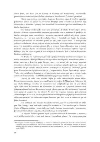 vários livros, um deles (On the Economy of Machinery and Manufacturers) reconhecido 
posteriormente como um dos trabalhos pioneiros na área chamada Pesquisa Operacional. 
88 
Mas o que motivou esse inglês a fazer um dispositivo capaz de resolver equações 
polinomiais através do cálculo de sucessivas diferenças entre conjuntos de números (ver 
anexo sobre o Método das Diferenças) foi a necessidade de uma maior precisão na elaboração de 
tabelas logarítmicas. 
No final do século XVIII houve uma proliferação de tabelas de vários tipos. Desde 
Leibniz e Newton os matemáticos estiveram preocupados com o problema da produção de 
tabelas, tanto por meios matemáticos − como no caso das de multiplicação, seno, coseno, 
logaritmos, etc. − ou por meio de medições físicas − densidade em função da altitude, 
constante gravitacional em diferentes pontos da terra, entre outras coisas. A intenção era 
reduzir o trabalho de cálculo, mas as tabelas produzidas pelos especialistas tinham muitos 
erros. Os matemáticos estavam cientes deles e estudos foram elaborados para se tentar 
melhorar a situação. Nestas circunstâncias apareceu o projeto denominado Difference Engine de 
Babbage, que lhe valeu o apoio de seus colegas da Sociedade Real e fundos do governo 
britânico para iniciá-lo. 
O desafio era construir um dispositivo para computar e imprimir um conjunto de 
tabelas matemáticas. Babbage contratou um especialista em máquinas, montou uma oficina e 
então começou a descobrir quão distante estava a tecnologia do seu tempo daqueles 
mecanismos altamente precisos e de movimentos complexos exigidos pelo seu projeto. A 
conclusão foi que deveria, antes de iniciar a construção da Máquina de Diferenças, gastar 
parte dos seus recursos para tentar avançar o próprio estado da arte da tecnologia vigente. 
Todos estes trabalhos prolongaram-se por alguns anos, sem sucesso, até que o governo inglês 
desistiu do financiamento. Em 1833 Charles Babbage parou de trabalhar em sua máquina*. 
Apesar de tudo, esse teimoso inglês já vinha desenvolvendo novas idéias. 
Provavelmente tentando alguma nova modificação no projeto da Máquina de Diferenças foi 
que Charles Babbage concebeu um mecanismo mais complicado que este em que falhara 
após vários anos de tentativas. O pensamento era simples: se é possível construir uma 
máquina para executar um determinado tipo de cálculo, por que não será possível construir 
outra capaz de qualquer tipo de cálculo? Ao invés de pequenas máquinas para executar 
diferentes tipos de cálculos, não será possível fazer uma máquina cujas peças possam executar 
diferentes operações em diferentes tempos, bastando para isso trocar a ordem em que as 
peças interagem? 
Era a idéia de uma máquina de cálculo universal, que virá a ser retomada em 1930 
por Alan Turing, e que terá então conseqüências decisivas. Vale ressaltar que o Analitical 
Engine, a Máquina Analítica − nome dado por Charles Babbage à sua invenção − estava muito 
próxima conceitualmente daquilo que hoje é chamado de computador. 
A Máquina Analítica poderia seguir conjuntos mutáveis de instruções e, portanto, 
servir a diferentes funções − mais tarde isso será chamado de software... Ele percebeu que para 
* Esta máquina, conforme imaginada por Babbage, foi construída e colocada em operação pelo Museu de Ciência de Londres 
e mostrada com seus desenhos em 1862 durante exposição internacional. Em 1849 Babbage entregaria ao governo 
britânico uma nova versão da Máquina de Diferenças, que nem considerada foi. Em 1991 foi construida esta segunda 
versão [Wil97]. 
 