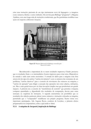criar estas instruções precisaria de um tipo inteiramente novo de linguagem e a imaginou 
como números, flechas e outros símbolos. Ela serviria para Babbage “programar” a Máquina 
Analítica, com uma longa série de instruções condicionais, que lhe permitiriam modificar suas 
ações em resposta a diferentes situações. 
89 
Figura 22: Máquina Diferencial de Babbage construída pelo 
Museu de Londres 
Reconhecendo a importância de se terem resultados impressos, Charles procurou 
que os resultados finais e os intermediários fossem impressos para evitar erros. Dispositivos 
de entrada e saída eram assim necessários. A entrada de dados para a máquina seria feita 
através de três tipos de cartões: “cartões de números”, com os números das constantes de um 
problema; “cartões diretivos” para o controle do movimento dos números na máquina; e 
“cartões de operação” para dirigir a execução das operações tais como adições, subtrações, 
etc. Mas o mais genial estava por vir: duas inovações simples mas que produziram um grande 
impacto. A primeira era o conceito de “transferência de controle” que permitia à máquina 
comparar quantidades e, dependendo dos resultados da comparação, desviar para outra 
instrução ou seqüência de instruções. A segunda característica era possibilitar que os 
resultados dos cálculos pudessem alterar outros números e instruções colocadas na máquina, 
permitindo que o “computador” modificasse seu próprio programa. Nestes temas teve 
importante participação, Ada Augusta Byron, condessa de Lovelace, a primeira efetiva 
programadora de computadores, sobre a qual ainda se falará. 
5.3.1 A máquina de Jacquard, inspiração de Babbage 
 