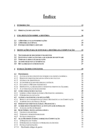 Índice 
1 INTRODUÇÃO 13 
1.1 ORDENAÇÃO DOS ASSUNTOS 14 
2 UMA REFLEXÃO SOBRE A HISTÓRIA 16 
2.1 A HISTÓRIA E SUAS INTERPRETAÇÕES 17 
2.2 A HISTÓRIA DA CIÊNCIA 19 
2.3 ENFOQUE HISTÓRICO ADOTADO 21 
3 MOTIVAÇÕES PARA SE ESTUDAR A HISTÓRIA DA COMPUTAÇÃO 23 
3.1 NECESSIDADE DE DISCERNIR FUNDAMENTOS 23 
3.2 INCENTIVO À EDUCAÇÃO PARA A QUALIDADE DO SOFTWARE 24 
3.3 TORNAR CLAROS E LIGAR OS FATOS 26 
3.4 ACOMPANHAR NOVAS TENDÊNCIAS 27 
3.5 REVALORIZAR O FATOR HUMANO 27 
4 EVOLUÇÃO DOS CONCEITOS 29 
4.1 PRIMÓRDIOS 29 
4.1.1 A EVOLUÇÃO DO CONCEITO DE NÚMERO E DA ESCRITA NUMÉRICA 29 
4.1.2 DESENVOLVIMENTOS INICIAIS DA CIÊNCIA DO CÁLCULO 35 
4.1.3 A LÓGICA DE ARISTÓTELES 36 
4.1.4 A CONTRIBUIÇÃO DOS MEGÁRICOS E ESTÓICOS 39 
4.1.5 EUCLIDES E O MÉTODO AXIOMÁTICO 40 
4.1.6 DIOPHANTUS, AL-KHARAZMI E O DESENVOLVIMENTO DA ÁLGEBRA 42 
4.1.7 A AUTOMATIZAÇÃO DO RACIOCÍNIO 45 
4.2 A MECANIZAÇÃO DO CÁLCULO 49 
4.2.1 LEIBNIZ, O PRECURSOR DA LÓGICA MATEMÁTICA MODERNA 49 
4.2.2 O PROBLEMA DA NOTAÇÃO 53 
4.3 A LÓGICA MATEMÁTICA NO SÉCULO XIX 54 
4.3.1 BOOLE E OS FUNDAMENTOS DA LÓGICA MATEMÁTICA E DA COMPUTAÇÃO 56 
4.3.2 A IMPORTÂNCIA DE FREGE E PEANO 58 
4.4 O DESENVOLVIMENTO DA LÓGICA MATEMÁTICA 61 
4.5 A CRISE DOS FUNDAMENTOS E AS TENTATIVAS DE SUPERAÇÃO 62 
4.5.1 A FIGURA DE DAVID HILBERT 64 
4.6 KURT GÖDEL: MUITO ALÉM DA LÓGICA 68 
4.6.1 UM POUCO DE HISTÓRIA 68 
4.6.2 VERDADE E DEMONSTRABILIDADE 71 
4.6.3 OUTRAS CONQUISTAS 73 
4.7 ALAN MATHISON TURING: O BERÇO DA COMPUTAÇÃO 74 
4.7.1 A MÁQUINA DE TURING 75 
4.7.2 O PROBLEMA DA PARADA E O PROBLEMA DA DECISÃO 76 
4.7.3 OUTRAS PARTICIPAÇÕES 77 
4.7.3.1 Decifrando códigos de guerra 77 
 