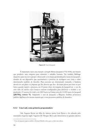 90 
Figura 23: Tear de Jacquard 
É importante fazer uma menção a Joseph-Mariae Jacquard (1752-1834), um francês 
que produziu uma máquina para substituir o trabalho humano. Na verdade, Babbage 
despertou para seu novo projeto observando a revolução produzida pelos teares de Jacquard*, 
dotados de um dispositivo que automatizava o processo de tecelagem com vistas a obter 
determinados padrões de desenho. Para executar um determinado trançado, a fiandeira 
deveria ter um plano ou programa que lhe dissesse que fios deveriam passar por cima ou por 
baixo, quando repetir o processo, etc. O ponto chave da máquina de Jacquard era o uso de 
uma série de cartões cujos buracos estavam configurados para descrever o modelo a ser 
produzido. O sucesso foi total e em 1812 havia na França cerca de 11.000 teares de Jacquard 
([Bri79b], volume V). Adaptando o tear de Jacquard, a Máquina Analítica processava 
padrões algébricos da mesma maneira que o tear processava padrões de desenhos. 
5.3.2 Uma Lady como primeira programadora 
Ada Augusta Byron era filha do famoso poeta Lord Byron e foi educada pelo 
matemático logicista inglês Augustus De Morgan. Bem cedo demonstrou ter grandes talentos 
* O tear de Jacquard inspirou também a Herman Hollerith, sobre quem se falará mais adiante. 
 