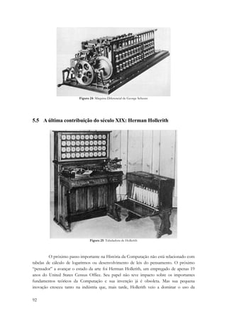 92 
Figura 24: Máquina Diferencial de George Scheutz 
5.5 A última contribuição do século XIX: Herman Hollerith 
Figura 25: Tabuladora de Hollerith 
O próximo passo importante na História da Computação não está relacionado com 
tabelas de cálculo de logaritmos ou desenvolvimento de leis do pensamento. O próximo 
“pensador” a avançar o estado da arte foi Herman Hollerith, um empregado de apenas 19 
anos do United States Census Office. Seu papel não teve impacto sobre os importantes 
fundamentos teóricos da Computação e sua invenção já é obsoleta. Mas sua pequena 
inovação cresceu tanto na indústria que, mais tarde, Hollerith veio a dominar o uso da 
 