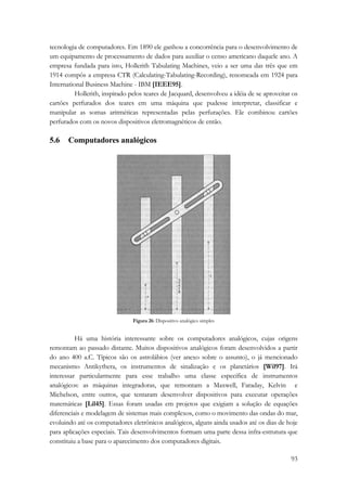 tecnologia de computadores. Em 1890 ele ganhou a concorrência para o desenvolvimento de 
um equipamento de processamento de dados para auxiliar o censo americano daquele ano. A 
empresa fundada para isto, Hollerith Tabulating Machines, veio a ser uma das três que em 
1914 compôs a empresa CTR (Calculating-Tabulating-Recording), renomeada em 1924 para 
International Business Machine - IBM [IEEE95]. 
Hollerith, inspirado pelos teares de Jacquard, desenvolveu a idéia de se aproveitar os 
cartões perfurados dos teares em uma máquina que pudesse interpretar, classificar e 
manipular as somas aritméticas representadas pelas perfurações. Ele combinou cartões 
perfurados com os novos dispositivos eletromagnéticos de então. 
5.6 Computadores analógicos 
93 
Figura 26: Dispositivo analógico simples 
Há uma história interessante sobre os computadores analógicos, cujas origens 
remontam ao passado distante. Muitos dispositivos analógicos foram desenvolvidos a partir 
do ano 400 a.C. Típicos são os astrolábios (ver anexo sobre o assunto), o já mencionado 
mecanismo Antikythera, os instrumentos de sinalização e os planetários [Wil97]. Irá 
interessar particularmente para esse trabalho uma classe específica de instrumentos 
analógicos: as máquinas integradoras, que remontam a Maxwell, Faraday, Kelvin e 
Michelson, entre outros, que tentaram desenvolver dispositivos para executar operações 
matemáticas [Lil45]. Essas foram usadas em projetos que exigiam a solução de equações 
diferenciais e modelagem de sistemas mais complexos, como o movimento das ondas do mar, 
evoluindo até os computadores eletrônicos analógicos, alguns ainda usados até os dias de hoje 
para aplicações especiais. Tais desenvolvimentos formam uma parte dessa infra-estrutura que 
constituiu a base para o aparecimento dos computadores digitais. 
 