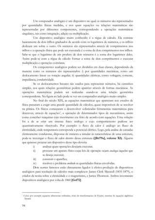 94 
Um computador analógico é um dispositivo no qual os números são representados 
por quantidades físicas medidas, e nos quais equações ou relações matemáticas são 
representadas por diferentes componentes, correspondendo a operações matemáticas 
singulares, tais como integração, adição ou multiplicação. 
Um dispositivo analógico muito conhecido é a régua de cálculo. Ela consiste 
basicamente de dois trilhos graduados de acordo com os logaritmos de números, e os trilhos 
deslizam um sobre o outro. Os números são representados através de comprimentos nos 
trilhos e a operação física que pode ser executada é a soma de dois comprimentos nos trilhos. 
Sabe-se que o logaritmo de um produto de dois números é a soma dos logaritmos deles. 
Assim pode-se com a régua de cálculo formar a soma de dois comprimentos e executar 
multiplicação e operações correlatas. 
Os componentes analógicos podem ser divididos em duas classes, dependendo da 
maneira como os números são representados: i) por quantidades mecânicas, como um 
deslocamento linear ou rotação angular; ii) quantidades elétricas, como voltagem, corrente, 
impedância, condutividade. 
Se os deslocamentos lineares são usados para representar números, há caminhos 
simples, nos quais relações geométricas podem aparecer através de formas mecânicas. As 
operações matemáticas podem ser realizadas usando-se uma relação geométrica 
correspondente. Na figura ao lado pode-se ver um computador analógico muito simples. 
No final do século XIX, as equações matemáticas que apareciam nos estudos de 
física passaram a exigir uma grande quantidade de cálculos, quase impossíveis de se resolver 
na prática. Os físicos começaram a desenvolver sofisticadas ferramentas matemáticas para 
descrever, através de equações*, a operação de determinados tipos de mecanismos, assim 
como conceber máquinas cujo movimento era feito de acordo com equações. Uma solução 
foi a de se criar um sistema físico análogo e cujo comportamento pudesse ser 
quantitativamente observado. Por exemplo: o fluxo de calor é análogo ao fluxo de 
eletricidade, onde temperatura corresponde a potencial elétrico. Logo, pela análise de camadas 
eletricamente condutoras, dispostas de maneira a simular às características de uma estrutura, 
pode-se investigar o fluxo de calor dentro dessa estrutura ([Bri79a], volume XI). Alguém 
que quisesse projetar um dispositivo desse tipo deveria: 
i) analisar quais operações desejaria executar; 
ii) procurar um aparato físico cujas leis de operação sejam análogas àquelas que 
se deseja executar; 
iii) construir o aparelho; 
iv) resolver o problema medindo as quantidades físicas envolvidas. 
Dois nomes famosos estão diretamente ligados à efetiva produção de dispositivos 
analógicos para resolução de cálculos mais complexos: James Clerk Maxwell (1831-1879), o 
criador da teoria sobre a eletricidade e o magnetismo, e James Thomson. Ambos inventaram 
dispositivos analógicos por volta de 1860 [Gol72]. 
* Como por exemplo equações diferenciais ordinárias, séries de transformações de Fourier, sistemas de equações algébricas 
lineares 
 