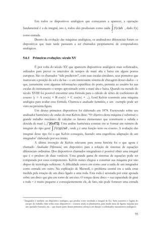 Em todos os dispositivos analógicos que começaram a aparecer, a operação 
95 
fundamental é a da integral, isto é, todos eles produziam como saída ∫ b 
a 
f (x)dx , dado f(x) 
como entrada. 
Dentro da evolução das máquinas analógicas, os analisadores diferenciais foram os 
dispositivos que mais tarde passaram a ser chamados propriamente de computadores 
analógicos. 
5.6.1 Primeiras evoluções: século XV 
É por volta do século XV que aparecem dispositivos analógicos mais sofisticados, 
utilizados para prever os intervalos de tempos de maré alta e baixa em alguns portos 
europeus. São os chamados “tide predictors”, com suas escalas circulares, seus ponteiros que 
marcavam a posição do sol e da lua – e um interessante sistema de checagem desses dados – e 
que, juntamente com algumas informações específicas do porto, permitia ao usuário ler nas 
escalas do instrumento o tempo aproximado entre a maré alta e baixa. Quando na metade do 
século XVIII foi possível encontrar uma fórmula para o cálculo de séries de coeficientes de 
coseno (y = A cos(u) + B cos(v) + C cos(w) + ...), Lord Kelvin construiu uma máquina 
analógica para avaliar essa fórmula. Chamou-a analisador harmônico, e um exemplo pode ser 
visto na próxima figura. 
Um desses primeiros dispositivos foi elaborado em 1878. Escrevendo sobre seu 
analisador harmônico de ondas do mar Kelvin disse: “O objetivo desta máquina é substituir o 
grande trabalho mecânico de calcular os fatores elementares que constituem a subida e 
descida da maré (...)”[Gol72]. Uma análise harmônica consiste em se formar um número de 
integrais do tipo geral ∫ f (t)g(t)dt , onde g é uma função seno ou coseno. A avaliação das 
integrais desse tipo foi o que Kelvin conseguiu, fazendo uma engenhosa adaptação de um 
integrador* elaborado por seu irmão. 
A última invenção de Kelvin relevante para nossa história foi o que agora é 
chamado Analisador Diferencial, um dispositivo para a solução de sistemas de equações 
diferenciais ordinárias. Dos dispositivos chamados integradores é possível obter uma integral 
que é o produto de duas variáveis. Uma grande gama de sistemas de equações pode ser 
computada por esses componentes. Kelvin nunca chegou a construir sua máquina por não 
dispor de tecnologia suficiente. A dificuldade estava em como usar a saída de um integrador 
como entrada em outro. Na explicação de Maxwell, o problema central era a saída estar 
medida pela rotação de um disco ligado a uma roda. Esta roda é acionada por estar apoiada 
sobre um disco que gira em torno de um eixo. O torque desse disco − sua capacidade de girar 
a roda − é muito pequeno e conseqüentemente ele, de fato, não pode fornecer uma entrada 
* Integrador é também um dispositivo analógico, que produz como resultado a integral de f(x). Seria exaustivo e fugiria do 
escopo do trabalho falar sobre esses dispositivos – existem ainda os planímetros, para medir áreas de figuras traçadas por 
um operador humano, etc. – que fazem parte desses primeiros esforços em direção a sofisticados mecanismos analógicos. 
 
