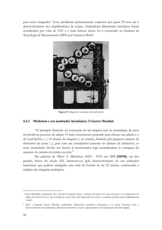 para outro integrador*. Esses problemas permaneceram suspensos por quase 50 anos até o 
desenvolvimento dos amplificadores de torque. Analisadores diferenciais mecânicos foram 
revitalizados por volta de 1925 e o mais famoso destes foi o construído no Instituto de 
Tecnologia de Massachusetts (MIT) por Vannevar Bush†. 
96 
Figura 27: Dispositivo analógico de Lord Kelvin 
5.6.2 Michelson e seu analisador harmônico; I Guerra Mundial 
“O principal obstáculo na construção de tal máquina está na acumulação de erros 
envolvida no processo de adição. O único instrumento projetado para efetuar esta adição é o 
de Lord Kelvin (...). O alcance da máquina é, no entanto, limitado pelo pequeno número de 
elementos na conta (...), pois com um considerável aumento no número de elementos, os 
erros acumulados devido aos fatores já mencionados logo neutralizariam as vantagens do 
aumento do número de termos na série.” 
São palavras de Albert A. Michelson (1852 - 1931) em 1898 [MS98], um dos 
grandes físicos do século XX. Interessou-se pelo desenvolvimento de um analisador 
harmônico que pudesse manipular uma série de Fourier de até 20 termos, continuando a 
tradição das máquinas analógicas. 
* Outra dificuldade substancial: não é possível aumentar muito o número de termos em uma série pois o seu dispositivo de 
adição de termos levava a um acúmulo de erros. Para uma longa série de termos o resultado poderia estar completamente 
viciado. 
† Após a Segunda Guerra Mundial, analisadores diferenciais mecânicos começaram a se tornar obsoletos com o 
desenvolvimento de analisadores diferenciais eletrônicos e com o aparecimento da Computação eletrônica digital. 
 