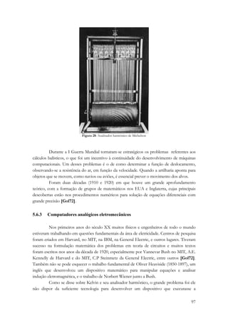 97 
Figura 28: Analisador harmônico de Michelson 
Durante a I Guerra Mundial tornaram-se estratégicos os problemas referentes aos 
cálculos balísticos, o que foi um incentivo à continuidade do desenvolvimento de máquinas 
computacionais. Um desses problemas é o de como determinar a função de deslocamento, 
observando-se a resistência do ar, em função da velocidade. Quando a artilharia aponta para 
objetos que se movem, como navios ou aviões, é essencial prever o movimento dos alvos. 
Foram duas décadas (1910 e 1920) em que houve um grande aprofundamento 
teórico, com a formação de grupos de matemáticos nos EUA e Inglaterra, cujas principais 
descobertas estão nos procedimentos numéricos para solução de equações diferenciais com 
grande precisão [Gol72]. 
5.6.3 Computadores analógicos eletromecânicos 
Nos primeiros anos do século XX muitos físicos e engenheiros de todo o mundo 
estiveram trabalhando em questões fundamentais da área de eletricidade. Centros de pesquisa 
foram criados em Harvard, no MIT, na IBM, na General Electric, e outros lugares. Tiveram 
sucesso na formulação matemática dos problemas em teoria de circuitos e muitos textos 
foram escritos nos anos da década de 1920, especialmente por Vannevar Bush no MIT, A.E. 
Kennelly de Harvard e do MIT, C.P Steinmetz da General Electric, entre outros [Gol72]. 
Também não se pode esquecer o trabalho fundamental de Oliver Heaviside (1850-1897), um 
inglês que desenvolveu um dispositivo matemático para manipular equações e analisar 
indução eletromagnética, e o trabalho de Norbert Wiener junto a Bush. 
Como se disse sobre Kelvin e seu analisador harmônico, o grande problema foi ele 
não dispor da suficiente tecnologia para desenvolver um dispositivo que executasse a 
 