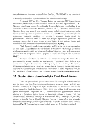operação de gerar a integral do produto de duas funções, ∫ b 
98 
a 
f 1(x) f 2(x)dx , e por vários anos 
a idéia esteve esquecida até o desenvolvimento dos amplificadores de torque. 
A partir de 1927 até 1931, Vannevar Bush e sua equipe no MIT desenvolveram 
mecanismos para resolver equações diferenciais ordinárias. Bush deve especialmente a C. W. 
Niemann, engenheiro e inventor do amplificador de torque Bethlehem, a possibilidade de ter 
construído seu famoso analisador diferencial, terminado em 1931. Usando o amplificador de 
Niemann, Bush pôde construir uma máquina usando exclusivamente integradores. Ainda 
mecânico, este dispositivo foi aprimorado durante a II Guerra Mundial, pela substituição dos 
mecanismos puramente mecânicos por corrente e voltagem, obtidas através de 
potenciômetros instalados sobre os discos cuja rotação representava quantidades. As 
voltagens correspondiam à soma, produto e a uma função de uma variável. Entram aqui 
conceitos de servo-mecanismos e amplificadores operacionais [Ryd67]. 
Ainda dentro do mundo dos computadores analógicos, deve-se destacar o trabalho 
do físico inglês Douglas Hartree, das universidades de Manchester e Cambridge, que tentou 
resolver equações diferenciais parciais com analisadores diferenciais, e que, ao deparar-se com 
cálculos altamente complexos, anteviu e preparou o advento dos computadores eletrônicos 
[Gol72]. 
As novas descobertas da indústria e da ciência no campo da eletricidade − 
proporcionando rapidez e precisão aos equipamentos − juntamente com a limitação dos 
equivalentes analógicos eletromecânicos, acabaria por impor a nova tecnologia de circuitos. 
Uma nova era da Computação começava a ser desvelada. É necessário assinalar, no entanto, 
que novas máquinas analógicas eletromecânicas − sucedâneas da última máquina de Bush, no 
MIT, em 1942 − foram construídas e até 1960 ainda estavam em uso ([Bri79a], volume XI). 
5.7 Circuitos elétricos e formalismo lógico: Claude Elwood Shannon 
Como um grande tapete, que vai sendo tecido aos poucos por diferentes artesãos 
que não têm a visão de todo o conjunto, paulatinamente avançou a teoria e a técnica que 
levaram à construção do computador digital. Paralelamente aos matemáticos, também um 
jovem engenheiro, Claude E. Shannon (1916 - 2001), com a idade de 22 anos, deu uma 
grande contribuição à Computação: em 1937 ele estabeleceu uma ligação entre os circuitos 
elétricos e o formalismo lógico. Mestre em Engenharia Elétrica e Doutor (PhD) em 
Matemática pelo Instituto de Tecnologia de Massachusetts (MIT), Cambridge, MA, em 1940, 
durante a Segunda Guerra Mundial, Shannon começou a desenvolver uma descrição 
matemática da informação, dando origem a um ramo de estudos conhecido como Teoria da 
Informação[Gat95]. Deu ainda importantes contribuições na área da Inteligência Artificial. 
 