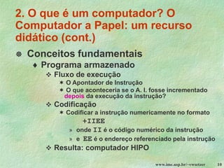 www.ime.usp.br/~vwsetzer 10
 Conceitos fundamentais
 Programa armazenado
❖ Fluxo de execução
 O Apontador de Instrução
 O que aconteceria se o A. I. fosse incrementado
depois da execução da instrução?
❖ Codificação
 Codificar a instrução numericamente no formato
+IIEE
» onde II é o código numérico da instrução
» e EE é o endereço referenciado pela instrução
❖ Resulta: computador HIPO
2. O que é um computador? O
Computador a Papel: um recurso
didático (cont.)
 