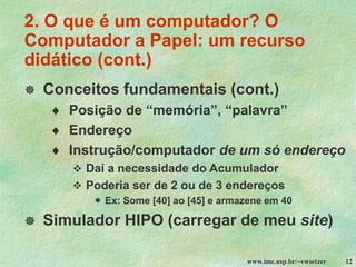 www.ime.usp.br/~vwsetzer 12
 Conceitos fundamentais (cont.)
 Posição de “memória”, “palavra”
 Endereço
 Instrução/computador de um só endereço
❖ Daí a necessidade do Acumulador
❖ Poderia ser de 2 ou de 3 endereços
 Ex: Some [40] ao [45] e armazene em 40
 Simulador HIPO (carregar de meu site)
2. O que é um computador? O
Computador a Papel: um recurso
didático (cont.)
 