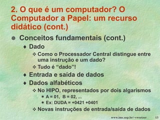 www.ime.usp.br/~vwsetzer 13
 Conceitos fundamentais (cont.)
 Dado
❖ Como o Processador Central distingue entre
uma instrução e um dado?
❖ Tudo é “dado”!
 Entrada e saída de dados
 Dados alfabéticos
❖ No HIPO, representados por dois algarismos
 A = 01, B = 02, ...
 Ex: DUDA = +0421 +0401
❖ Novas instruções de entrada/saída de dados
2. O que é um computador? O
Computador a Papel: um recurso
didático (cont.)
 