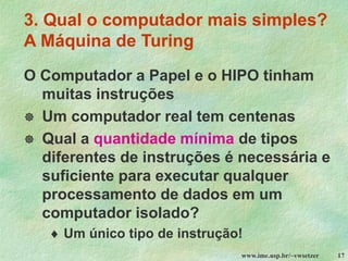 www.ime.usp.br/~vwsetzer 17
3. Qual o computador mais simples?
A Máquina de Turing
O Computador a Papel e o HIPO tinham
muitas instruções
 Um computador real tem centenas
 Qual a quantidade mínima de tipos
diferentes de instruções é necessária e
suficiente para executar qualquer
processamento de dados em um
computador isolado?
 Um único tipo de instrução!
 