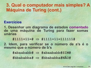 www.ime.usp.br/~vwsetzer 19
3. Qual o computador mais simples? A
Máquina de Turing (cont.)
Exercícios
1. Desenhar um diagrama de estados comentado
de uma máquina de Turing para fazer somas
unárias
#1111+11=#  #1111+11=111111#
2. Idem, para verificar se o número de a’s é o
mesmo que o número de b’s
#abaababb#  #abaababb#SIM#
#bbababba#  #bbababba#NÃO#
 