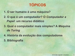 www.ime.usp.br/~vwsetzer 2
TÓPICOS
1. O ser humano é uma máquina?
2. O que é um computador? O Computador a
Papel: um recurso didático
3. Qual o computador mais simples? A Máquina
de Turing
4. História da evolução dos computadores
5. Bibliografia
 