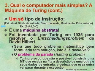 www.ime.usp.br/~vwsetzer 20
3. Qual o computador mais simples? A
Máquina de Turing (cont.)
 Um só tipo de instrução:
(Est. atual, Símb. de entrada, Símb. de saída, Movimento, Próx. estado)
Ex: (B,#,0,D,C)
 É uma máquina abstrata!
 Foi inventada por Turing em 1935 para
resolver o Entscheidungsproblem de
David Hilbert
Será que todo problema matemático bem
formulado tem solução, isto é, é decidível?
O problema da parada (Halting problem)
❖ Turing provou que não é possível construir uma
MT que receba na fita a descrição de uma outra e
seus dados de entrada, e deduza que essa outra
vai parar durante a execução
 
