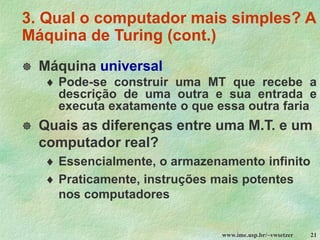 www.ime.usp.br/~vwsetzer 21
3. Qual o computador mais simples? A
Máquina de Turing (cont.)
 Máquina universal
 Pode-se construir uma MT que recebe a
descrição de uma outra e sua entrada e
executa exatamente o que essa outra faria
 Quais as diferenças entre uma M.T. e um
computador real?
 Essencialmente, o armazenamento infinito
 Praticamente, instruções mais potentes
nos computadores
 
