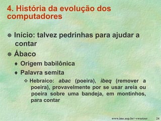 www.ime.usp.br/~vwsetzer 24
4. História da evolução dos
computadores
 Início: talvez pedrinhas para ajudar a
contar
 Ábaco
 Origem babilônica
 Palavra semita
❖ Hebraico: abac (poeira), ibeq (remover a
poeira), provavelmente por se usar areia ou
poeira sobre uma bandeja, em montinhos,
para contar
 