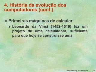 www.ime.usp.br/~vwsetzer 25
4. História da evolução dos
computadores (cont.)
 Primeiras máquinas de calcular
 Leonardo da Vinci (1452-1519) fez um
projeto de uma calculadora, suficiente
para que hoje se construísse uma
 