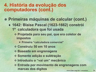 www.ime.usp.br/~vwsetzer 26
4. História da evolução dos
computadores (cont.)
 Primeiras máquinas de calcular (cont.)
 1642: Blaise Pascal (1623-1662) constrói
1ª calculadora que foi usada
❖ Projetada para seu pai, que era coletor de
impostos
 Primeira “calculadora comercial”
❖ Construiu 50 em 10 anos
❖ Baseada em engrenagens
❖ Somente adição e subtração
❖ Introduziu o “vai um” mecânico
❖ Entrada por movimento de engrenagens com
marcas dos dígitos
 