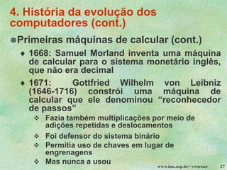 www.ime.usp.br/~vwsetzer 27
4. História da evolução dos
computadores (cont.)
Primeiras máquinas de calcular (cont.)
 1668: Samuel Morland inventa uma máquina
de calcular para o sistema monetário inglês,
que não era decimal
 1671: Gottfried Wilhelm von Leibniz
(1646-1716) constrói uma máquina de
calcular que ele denominou “reconhecedor
de passos”
❖ Fazia também multiplicações por meio de
adições repetidas e deslocamentos
❖ Foi defensor do sistema binário
❖ Permitia uso de chaves em lugar de
engrenagens
❖ Mas nunca a usou
 