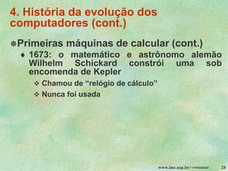 www.ime.usp.br/~vwsetzer 28
4. História da evolução dos
computadores (cont.)
Primeiras máquinas de calcular (cont.)
 1673: o matemático e astrônomo alemão
Wilhelm Schickard constrói uma sob
encomenda de Kepler
❖ Chamou de “relógio de cálculo”
❖ Nunca foi usada
 