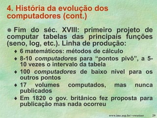 www.ime.usp.br/~vwsetzer 29
4. História da evolução dos
computadores (cont.)
 Fim do séc. XVIII: primeiro projeto de
computar tabelas das principais funções
(seno, log, etc.). Linha de produção:
 6 matemáticos: métodos de cálculo
 8-10 computadores para “pontos pivô”, a 5-
10 vezes o intervalo da tabela
 100 computadores de baixo nível para os
outros pontos
 17 volumes computados, mas nunca
publicados
 Em 1820 o gov. britânico fez proposta para
publicação mas nada ocorreu
 