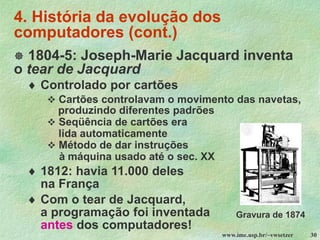 www.ime.usp.br/~vwsetzer 30
4. História da evolução dos
computadores (cont.)
 1804-5: Joseph-Marie Jacquard inventa
o tear de Jacquard
 Controlado por cartões
❖ Cartões controlavam o movimento das navetas,
produzindo diferentes padrões
❖ Seqüência de cartões era
lida automaticamente
❖ Método de dar instruções
à máquina usado até o sec. XX
 1812: havia 11.000 deles
na França
 Com o tear de Jacquard,
a programação foi inventada
antes dos computadores!
Gravura de 1874
 
