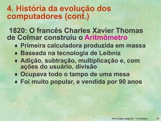 www.ime.usp.br/~vwsetzer 31
4. História da evolução dos
computadores (cont.)
1820: O francês Charles Xavier Thomas
de Colmar construiu o Aritmômetro
 Primeira calculadora produzida em massa
 Baseada na tecnologia de Leibniz
 Adição, subtração, multiplicação e, com
ações do usuário, divisão
 Ocupava todo o tampo de uma mesa
 Foi muito popular, e vendida por 90 anos
 